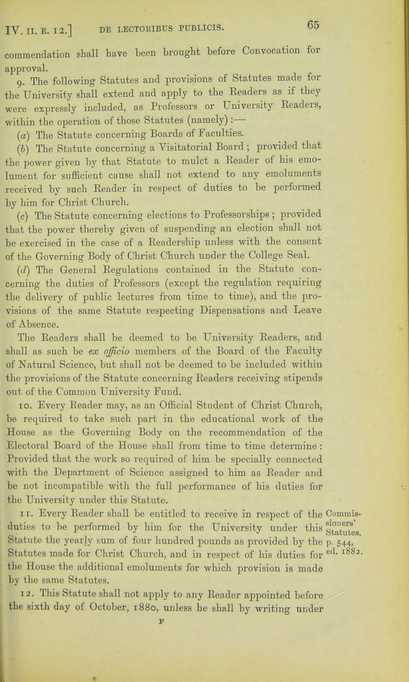 commendation shall have been brought before Convocation for approval. 9. The following Statutes and provisions of Statutes made for the University shall extend and apply to the Readers as if they were expressly included, as Professors or University Readers, within the operation of those Statutes (namely) :— (a) The Statute concerning Boards of Faculties. (6) The Statute concerning a Visitatorial Board; provided that the power given by that Statute to mulct a Reader of his emo- lument for sufficient cause shall not extend to any emoluments received by such Reader in respect of duties to be performed by him for Christ Church. (c) The Statute concerning elections to Professorships ; provided that the power thereby given of suspending an election shall not be exercised in the case of a Readership unless with the consent of the Governing Body of Christ Church under the College Seal. (d) The General Regulations contained in the Statute con- cerning the duties of Professors (except the regulation requiring the delivery of public lectures from time to time), and the pro- visions of the same Statute respecting Dispensations and Leave of Absence. The Readers shall be deemed to be University Readers, and shall as such be ex officio members of the Board of the Faculty of Natural Science, but shall not be deemed to be included within the provisions of the Statute concerning Readers receiving stipends out of the Common University Fund. 10. Every Reader may, as an Official Student of Christ Church, be required to take such part in the educational work of the House as the Governing Body on the recommendation of the Electoral Board of the House shall from time to time determine: Provided that the work so required of him be specially connected with the Department of Science assigned to him as Reader and be not incompatible with the full performance of his duties for the University under this Statute. 1 r. Every Reader shall be entitled to receive in respect of the Commis- duties to be performed by him for the University under this 5^?^ Statute the yearly sum of four hundred pounds as provided by the p. 544, Statutes made for Christ Church, and in respect of his duties for ed- l882, the House the additional emoluments for which provision is made by the same Statutes. 12. This Statute shall not apply to any Reader appointed before the sixth day of October, 1880, unless he shall by writing under F