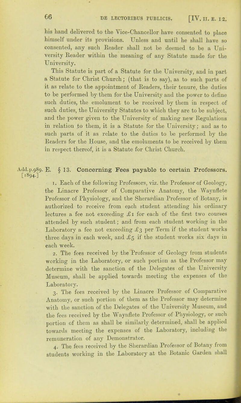 his hand delivered to the Vice-Chancellor have consented to place himself under its provisions. Unless and until he shall have so consented, any such Reader shall not be deemed to be a Uni- versity Header within the meaning of any Statute made for the University. This Statute is part of a Statute for the University, and in part a Statute for Christ Church; (that is to say), as to such parts of it as relate to the appointment of Readers, their tenure, the duties to be performed by them for the University and the power to define such duties, the emolument to be received by them in respect of such duties, the University Statutes to which they are to be subject, and the power given to the University of making new Regulations in relation to them, it is a Statute for the University; aud as to such parts of it as relate to the duties to be performed by the Readers for the House, and the emoluments to be received by them in respect thereof, it is a Statute for Christ Church. Add.p.989. E. § 13. Concerning Fees payable to certain Professors. ['894O 1. Each of the following Professors, viz. the Professor of Geology, the Linacre Professor of Comparative Anatomy, the Waynflete Professor of Physiology, and the Sherardian Professor of Botany, is authorized to receive from each student attending his ordinary lectures a fee not exceeding £1 for each of the first two courses attended by such student; and from each student working in the Laboratory a fee not exceeding .£3 per Term if the student works three days in each week, and £5 if the student works six days in each week. 2. The fees received by the Professor of Geology from students working in the Laboratory, or such portion as the Professor may determine with the sanction of the Delegates of the University Museum, shall be applied towards meeting the expenses of the Laboratory. 3. The fees received by the Linacre Professor of Comparative Anatomy, or such portion of them as the Professor may determine with the sanction of the Delegates of the University Museum, and the fees received by the Waynflete Professor of Physiology, or such portion of them as shall be similarly determined, shall be applied towards meeting the expenses of the Laboratory, including the remuneration of any Demonstrator. 4. The fees received by the Sherardian Professor of Botany from students working in the Laboratory at the Botanic Garden shall