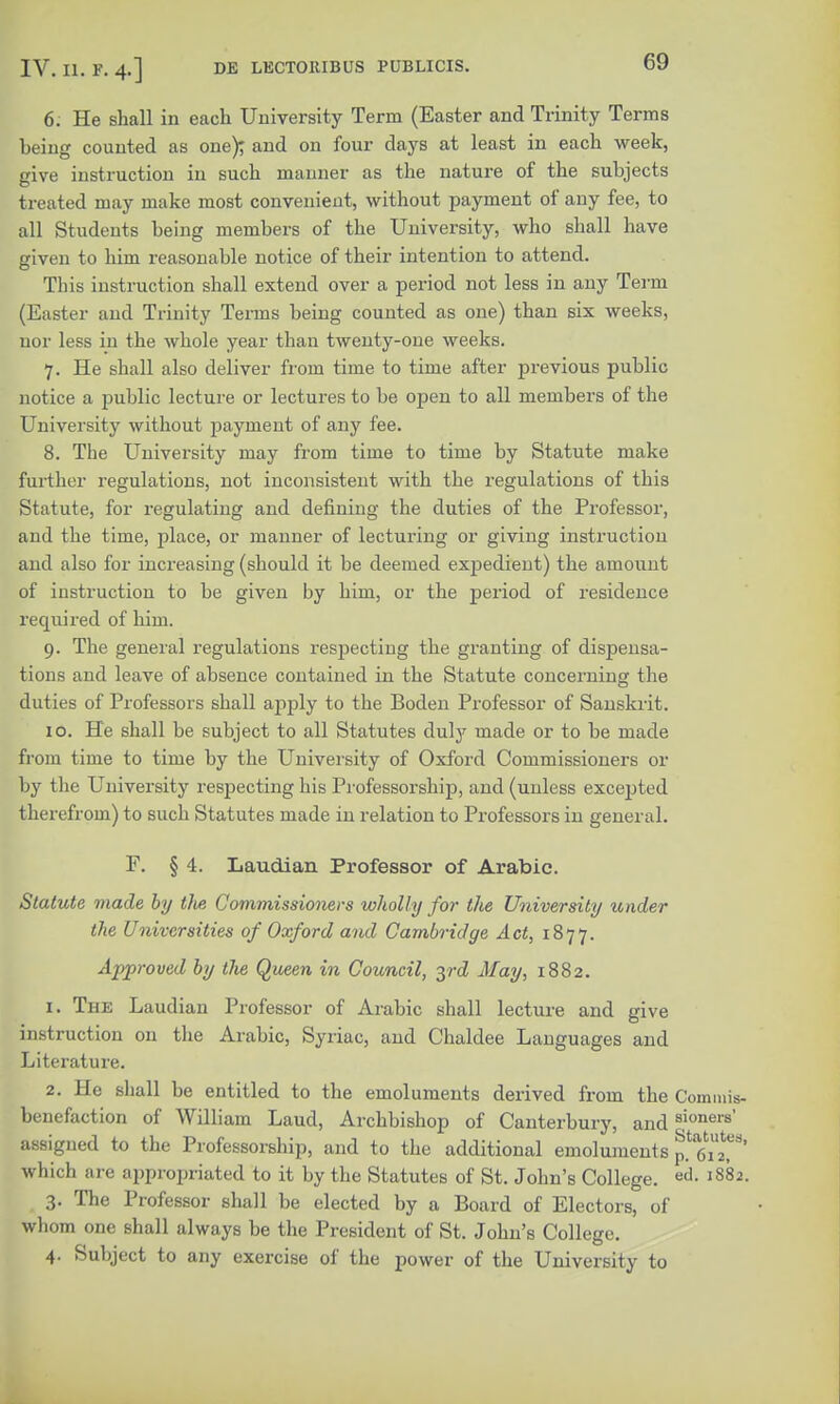 6: He shall in each University Term (Easter and Trinity Terms being counted as one); and on four days at least in each week, give instruction in such manner as the nature of the subjects treated may make most convenient, without payment of any fee, to all Students being members of the University, who shall have given to him reasonable notice of their intention to attend. This instruction shall extend over a period not less in any Term (Easter and Trinity Terms being counted as one) than six weeks, nor less in the whole year than twenty-one weeks. 7. He shall also deliver from time to time after previous public notice a public lecture or lectures to be open to all members of the University without payment of any fee. 8. The University may from time to time by Statute make further regulations, not inconsistent with the regulations of this Statute, for regulating and defining the duties of the Professor, and the time, place, or manner of lecturing or giving instruction and also for increasing (should it be deemed expedient) the amount of instruction to be given by him, or the period of residence required of him. 9. The general regulations respecting the granting of dispensa- tions and leave of absence contained in the Statute concerning the duties of Professors shall apply to the Boden Professor of Sanskrit. 10. He shall be subject to all Statutes duly made or to be made from time to time by the University of Oxford Commissioners or by the University respecting his Professorship, and (unless excepted therefrom) to such Statutes made in relation to Professors in general. F. § 4. Laudian Professor of Arabic. Statute made by tlie Commissioners wholly for the University under the Universities of Oxford and Cambridge Act, 1877. Approved by the Queen in Council, 3rd May, 1882. 1. The Laudian Professor of Arabic shall lecture and give instruction on the Arabic, Syriac, and Chaldee Languages and Literature. 2. He shall be entitled to the emoluments derived from the Commis- benefaction of William Laud, Archbishop of Canterbury, and 8,!oner8' assigned to the Professorship, and to the additional emoluments f.TiT' which are appropriated to it by the Statutes of St. John's College. 1882. 3. The Professor shall be elected by a Board of Electors, of whom one shall always be the President of St. John's College. 4. Subject to any exercise of the power of the University to