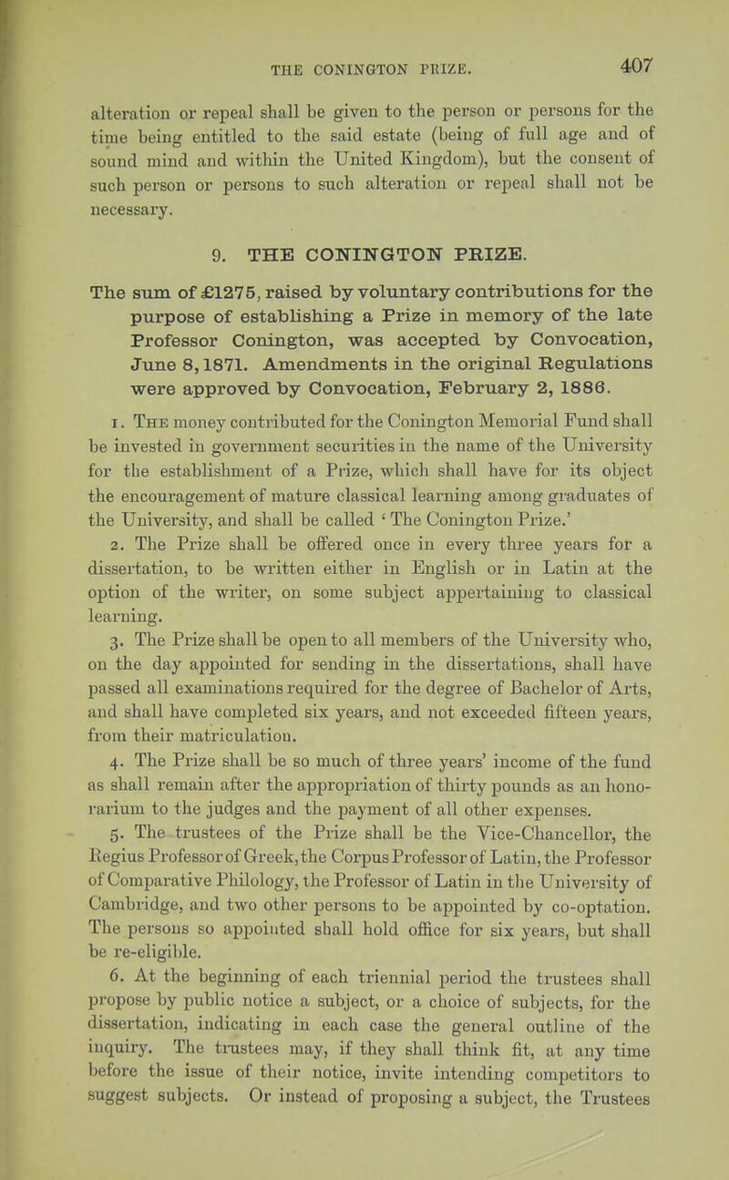 THE CONINGTON PRIZE. alteration or repeal shall be given to the person or persons for the time being entitled to the said estate (being of full age and of sound mind and within the United Kingdom), but the consent of such person or persons to such alteration or repeal shall not be necessary. 9. THE CONINGTON PRIZE. The sum of £1215, raised by voluntary contributions for the purpose of establishing a Prize in memory of the late Professor Conington, was accepted by Convocation, June 8,1871. Amendments in the original Regulations were approved by Convocation, February 2, 1886. 1. The money contributed for the Conington Memorial Fund shall be invested in government securities in the name of the University for the establishment of a Prize, which shall have for its object the encouragement of mature classical learning among graduates of the University, and shall be called ' The Conington Prize.' 2. The Prize shall be offered once in every three years for a dissertation, to be written either in English or in Latin at the option of the writer, on some subject appertaining to classical learning. 3. The Prize shall be open to all members of the University who, on the day appointed for sending in the dissertations, shall have passed all examinations required for the degree of Bachelor of Arts, and shall have completed six years, and not exceeded fifteen years, from their matriculatiou. 4. The Prize shall be so much of three years' income of the fund as shall remain after the appropriation of thirty pounds as an hono- rarium to the judges and the payment of all other expenses. 5. The trustees of the Prize shall be the Vice-Chancellor, the Regius Professor of Greek, the Corpus Professor of Latin, the Professor of Comparative Philology, the Professor of Latin in the University of Cambridge, and two other persons to be appointed by co-optation. The persons so appointed shall hold office for six years, but shall be re-eligible. 6. At the beginning of each triennial period the trustees shall propose by public notice a subject, or a choice of subjects, for the dissertation, indicating in each case the general outline of the inquiry. The trustees may, if they shall think fit, at any time before the issue of their notice, invite intending competitors to suggest subjects. Or instead of proposing a subject, the Trustees