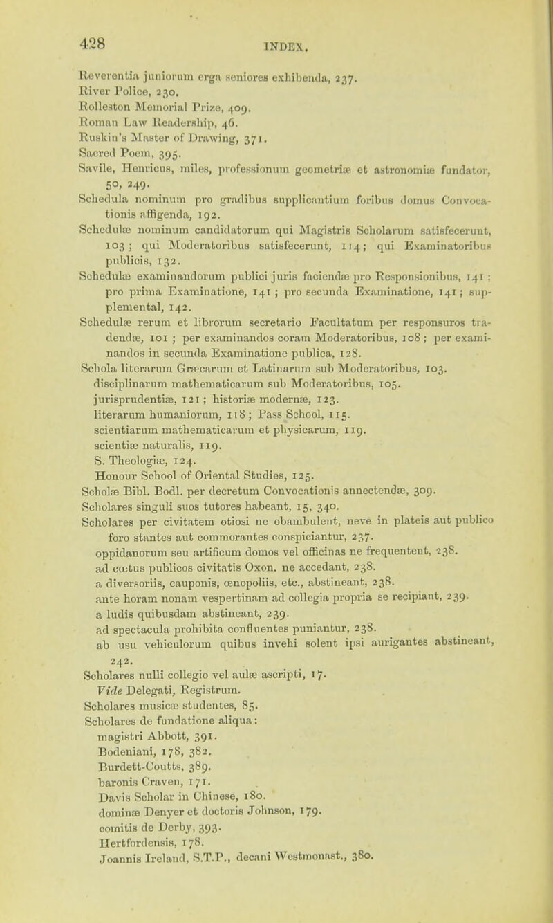 Reverentia juniorum erga gealorea exhibenda, 237. Rivor Police, 230. Rolleston Moinorial Prize, 409. Roman Law Readership, 46. Ruskin's Master of Drawing, 371. Sacreil Poem, 395. Savile, HenriouB, miles, professionum geometric et astronomic fundator, 50, 249. Schedula nominum pro gradibus supplicantium foribuB domus Convoca- tionis nffigenda, 192. Schedulre nominum candidatorum qui Magistrig Scholaium satisfecerunt, 103; qui Modcratoribus satisfecerunt, 114; qui Examinatoribu* publicis, 132. Sehedulai examinandornm publici juris facienda? pro Responsionibus, 141 ; pro prima Examinations, 141 ; pro secunda Examinatione, 141; sup- plemental, 142. Schedula? rerum et libiorum secretario Facultatum per responsuros tra- denda?, 101 ; per examinandos coram Moderatoribus, 108 ; per exami- nandos in secunda Examinatione publica, 128. Schola literarum Gracarum et Latinarum sub Moderatoribus, 103. disciplinarian mathematicarum sub Moderatoribus, 105. jurisprudentia?, 121; historise moderna?, 123. literarum hnmaniorum, 118 ; Pass School, 115. scientiarum matheiuatieai um et physicarum, 119. scientife naturalis, 119. S. Theologia?, 124. Honour School of Oriental Studies, 125. Scholae Bibl. Bodl. per decretum Convocations annectenda?, 309. Scholares singuli suos tutores habeant, 15, 340. Scholares per civitatem otiosi ne obambulent, neve in plateis aut publico foro stantes aut commorantes conspiciantur, 237. oppidanorum seu artificum domos vel officinas ne frequentent, 238. ad coetus publicos civitatis Oxon. ne accedant, 238. a diversoriis, cauponis, cenopoliis, etc., abstineant, 238. ante horam nonam vespertinam ad collegia propria se recipiant, 239. a ludis quibusdam abstineant, 239. ad spectacula prohibita confluentes puniantur, 238. ab usu vehiculorum quibus invebi solent ipsi aurigantes abstineant, 242. Scholares nulli collegio vel ante ascripti, 17. Vide Delegati, Registrum. Scholares musica? studentes, 85. Scholares de fundatione aliqua: magistri Abbott, 391. Bodeniani, 17S, 382. Burdett-Coutts, 389. baronis Craven, 171. Davis Scholar in Chinese, 180. domino? Denyer et doctoris Johnson, 179. comitis de Derby, 393. Hertfordensis, 178. Joannis Ireland, S.T.P., decani Westmonast., 380.