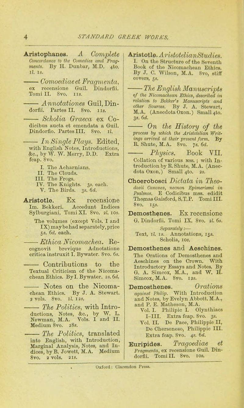 Aristophanes. A Complete Concordance to the Comedies and Frag- ments. By II. Dunbar, M.D. 4to. il. is. Comoediaeet Fragmenta, ex recensione Guil. Dindorfii. Tomi II. 8vo. us. Annotationes Guil, Din- dorfii. Partes II. 8vo. i is. Scholia Graeca ex Co- dicibus aucta et emendata a Guil. Dindorfio. Partes III. 8vo. il. In Single Plays. Edited, with English Notes, Introductions, &c, by W. W. Merry, D.D. Extra fcap. 8vo. I. The Acharnians. II. The Clouds. III. The Frogs. IV. The Knights. 3s. each. V. The Birds. 3s. 6d. Aristotle. Ex recensione Im. Bekkeri. Aecedunt Indices Sylburgiani. Tomi XI. 8vo. 2l. 10s. The volumes (except Vols. I and IX) maybehad separately, price 5s. 6d. each. Ethica Nicomachea. Re- cognovit brevique Adnotatione critica instruxit I. Bywater. 8vo. 6s. Contributions to the Textual Criticism of the Nicoma- chean Ethics. By I. Bywater. 2s. 6d. Notes on the Nicoma- chean Ethics. By J. A. Stewart. 2 vols. 8vo. il. 12s. The Politics, with Intro- ductions, Notes, &c, by W. L. Newman, M.A. Vols. I and II. Medium 8vo. 28s. The Politics, translated into English, with Introduction, Marginal Analysis, Notes, and In- dices, byB. Jowett, M.A. Medium 8vo. a vols. 2 is. Aristotle. A ristotelian Studies. I. On the Structure of the Seventh Book of the Nicomachean Ethics. By J. C. Wilson, M.A. 8vo, stiff covers, 5s. The English Manuscripts of the Nicomachean Ethics, described in relation to Bekker's Manuscripts and other Sources. By J. A Stewart, M.A. (AnecdotaOxon.) Small 4*0. 3s. 6d. On the History of the process by which the Aristotelian Writ- ings arrived at their present form. By R. Shute, M.A. 8vo. 7s. 6d. Physics. Book VII. Collation of various mss. ; with In- troduction by R. Shute, M.A (Anec- dotaOxon.) Small 4to. 2s. Choerobosci Dictata in Theo- dosii Canones, necnon Epimerismi in Psalmos. E Codicibus mss. edidit Thomas Gaisford, S.T.P. Tomi III. 8vo. 15s. Demosthenes. Ex recensione G. Dindorfii. Tomi IX. 8vo. 2l. 6s. Separately:— Text, ii. is. Annotations, 15s. Scholia, 10s. Demosthenes and Aeschines. The Orations of Demosthenes and Aeschines on the Crown. With Introductory Essays and Notes. By G. A. Simcox, M.A., and W. H. Simcox, M.A. 8vo. ias. Demosthenes. Orations against Philip. With Introduction and Notes, by Evelyn Abbott. MA., and P. E. Matheson, M.A. Vol. I. Philipic I. Olynthiacs I-III. Extra fcap. Svo. 3s. Vol. II. De Pace, Philippic II, De Chersonoso, Philippic III. Extra fcap. Svo. 4s. 6<i. Euripides. Tragoediae et Fragmenta, ex recensione Guil. Din- dorfii. Tomi II. 8vo. 10s.