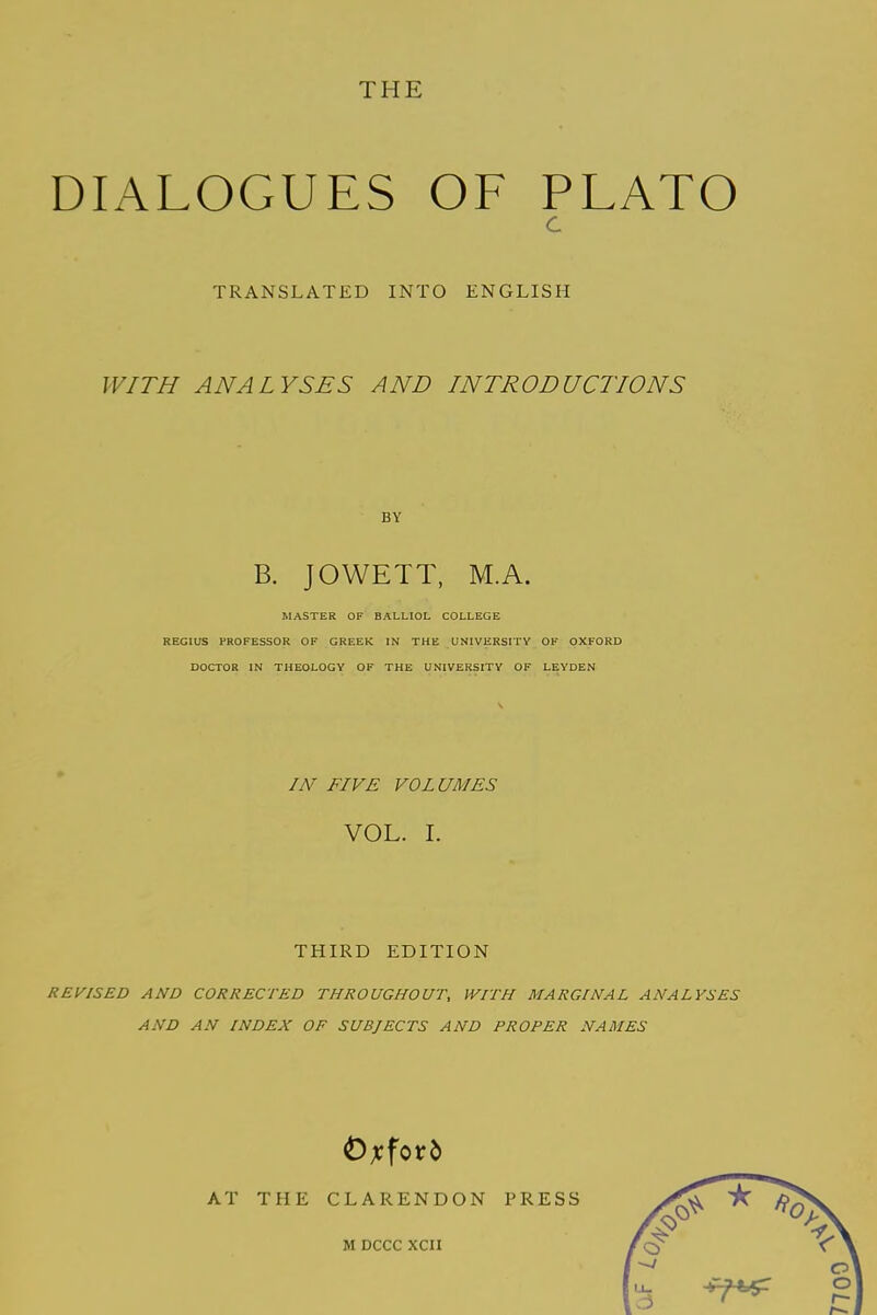 DIALOGUES OF PLATO C TRANSLATED INTO ENGLISH WITH ANALYSES AND INTRODUCTIONS BY B. JOWETT, M.A. MASTER OF BALLIOL COLLEGE REGIUS PROFESSOR OF GREEK IN THE UNIVERSITY OF OXFORD DOCTOR IN THEOLOGY OF THE UNIVERSITY OF LEYDEN IN FIVE VOLUMES VOL. I. THIRD EDITION REVISED AND CORRECTED THROUGHOUT, WITH MARGINAL ANALYSES AND AN INDEX OF SUBJECTS AND PROPER NAMES Oxford AT THE CLARENDON PRESS M DCCC XCII 7700