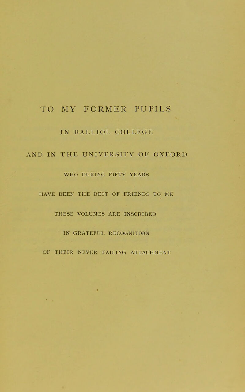 TO MY FORMER PUPILS IN BALLIOL COLLEGE AND IN THE UNIVERSITY OF OXFORD WHO DURING FIFTY YEARS HAVE BEEN THE BEST OF FRIENDS TO ME THESE VOLUMES ARE INSCRIBED IN GRATEFUL RECOGNITION OF THEIR NEVER FAILING ATTACHMENT