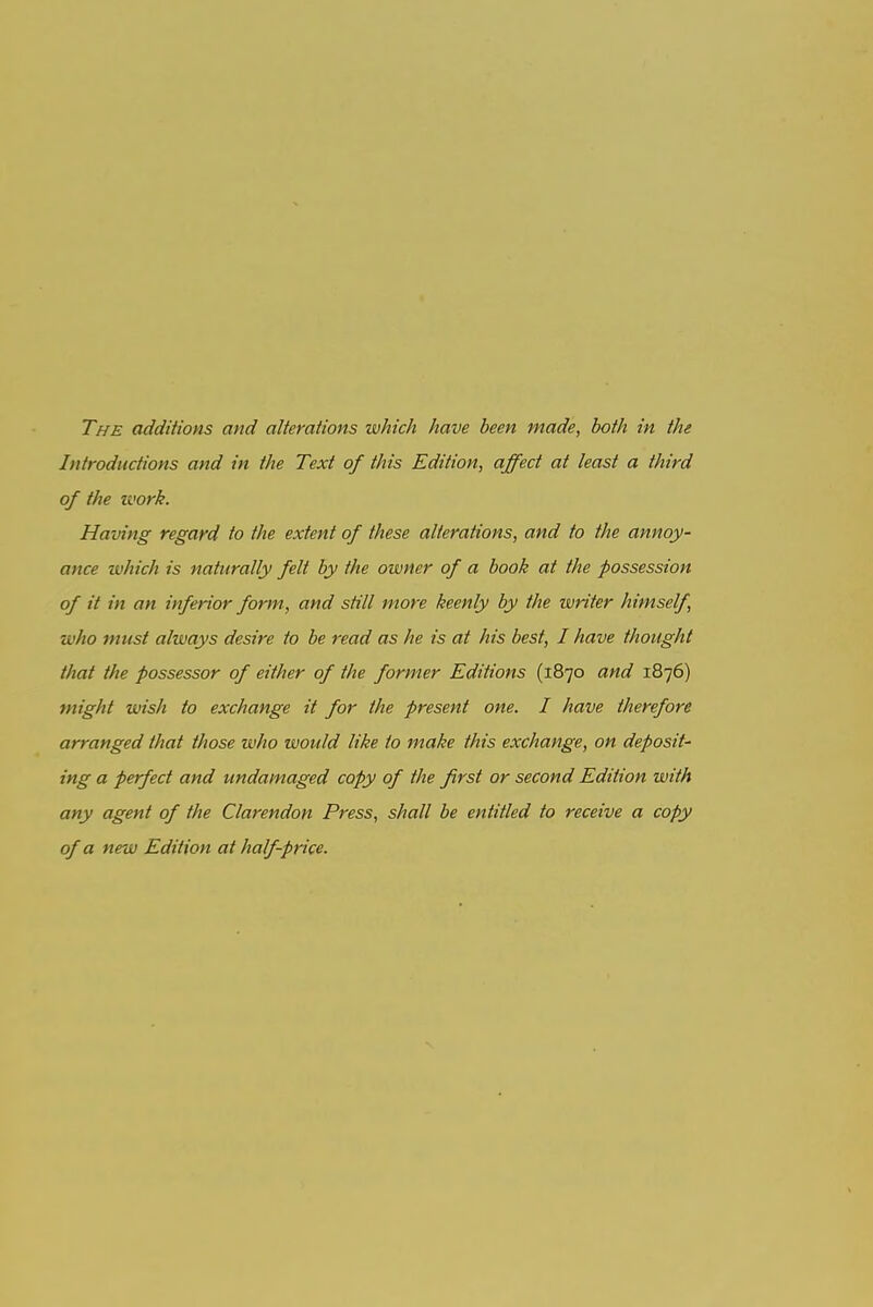 The additions and alterations which have been made, both in the Introductions and in the Text of this Edition, affect at least a third of the work. Having regard to the extent of these alterations, and to the annoy- ance which is naturally felt by the owner of a book at the possession of it in an inferior form, and still more keenly by the writer himself, who must always desire to be read as he is at his best, I have thought that the possessor of either of the former Editions (1870 and 1876) might wish to exchange it for the present one. I have therefore arranged that those who would like to make this exchange, on deposit- ing a perfect and undamaged copy of the first or second Edition with any agent of the Clarendon Press, shall be entitled to receive a copy of a new Edition at half-price.