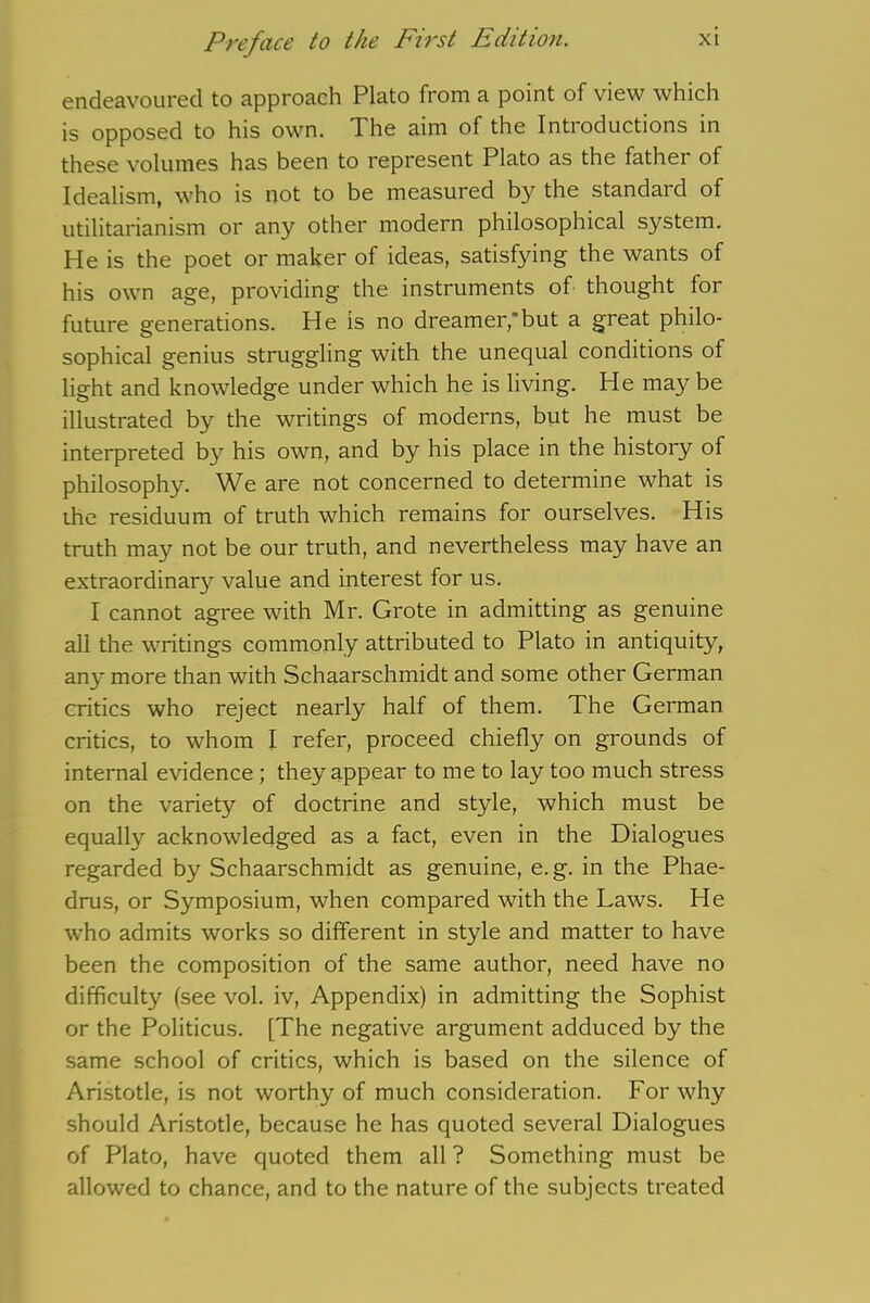 endeavoured to approach Plato from a point of view which is opposed to his own. The aim of the Introductions in these volumes has been to represent Plato as the father of Idealism, who is not to be measured by the standard of utilitarianism or any other modern philosophical system. He is the poet or maker of ideas, satisfying the wants of his own age, providing the instruments of thought for future generations. He is no dreamer,'but a great philo- sophical genius struggling with the unequal conditions of light and knowledge under which he is living. He may be illustrated by the writings of moderns, but he must be interpreted by his own, and by his place in the history of philosophy. We are not concerned to determine what is ihe residuum of truth which remains for ourselves. His truth may not be our truth, and nevertheless may have an extraordinary value and interest for us. I cannot agree with Mr. Grote in admitting as genuine all the writings commonly attributed to Plato in antiquity, any more than with Schaarschmidt and some other German critics who reject nearly half of them. The German critics, to whom I refer, proceed chiefly on grounds of internal evidence; they appear to me to lay too much stress on the variety of doctrine and style, which must be equally acknowledged as a fact, even in the Dialogues regarded by Schaarschmidt as genuine, e. g. in the Phae- drus, or Symposium, when compared with the Laws. He who admits works so different in style and matter to have been the composition of the same author, need have no difficulty (see vol. iv, Appendix) in admitting the Sophist or the Politicus. [The negative argument adduced by the same school of critics, which is based on the silence of Aristotle, is not worthy of much consideration. For why should Aristotle, because he has quoted several Dialogues of Plato, have quoted them all ? Something must be allowed to chance, and to the nature of the subjects treated