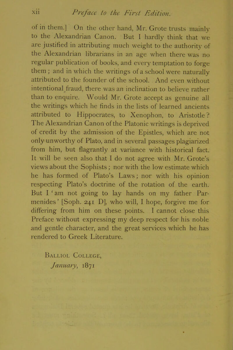 of in them.] On the other hand, Mr. Grote trusts mainly to the Alexandrian Canon. But 1 hardly think that we are justified in attributing much weight to the authority of the Alexandrian librarians in an age when there was no regular publication of books, and every temptation to forge them ; and in which the writings of a.school were naturally attributed to the founder of the school. And even without intentional fraud, there was an inclination to believe rather than to enquire. Would Mr. Grote accept as genuine all the writings which he finds in the lists of learned ancients attributed to Hippocrates, to Xenophon, to Aristotle? 1 he Alexandrian Canon of the Platonic writings is deprived of credit by the admission of the Epistles, which are not only unworthy of Plato, and in several passages plagiarized from him, but flagrantly at variance with historical fact. It will be seen also that I do not agree with Mr. Grote’s views about the Sophists ; nor with the low estimate which he has formed of Plato’s Laws; nor with his opinion respecting Plato’s doctrine of the rotation of the earth. But I ‘ am not going to lay hands on my father Par- menides ’ [Soph. 241 D], who will, I hope, forgive me for differing from him on these points. I cannot close this Preface without expressing my deep respect for his noble and gentle character, and the great services which he has rendered to Greek Literature. Balliol College, January, 1871