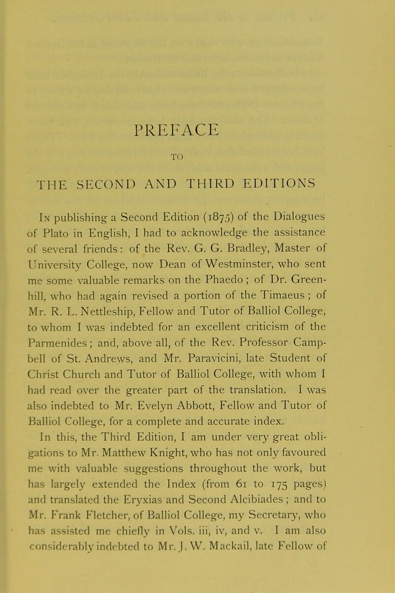 TO THE SECOND AND THIRD EDITIONS In publishing a Second Edition (1875) of the Dialogues of Plato in English, I had to acknowledge the assistance of several friends: of the Rev. G. G. Bradley, Master of University College, now Dean of Westminster, who sent me some valuable remarks on the Phaedo ; of Dr. Green- hill, who had again revised a portion of the Timaeus ; of Mr. R. L. Nettleship, Fellow and Tutor of Balliol College, to whom I was indebted for an excellent criticism of the Parmenides; and, above all, of the Rev. Professor Camp- bell of St. Andrews, and Mr. Paravicini, late Student of Christ Church and Tutor of Balliol College, with whom I had read over the greater part of the translation. I was also indebted to Mr. Evelyn Abbott, Fellow and Tutor of Balliol College, for a complete and accurate index. In this, the Third Edition, I am under very great obli- gations to Mr. Matthew Knight, who has not only favoured me with valuable suggestions throughout the work, but has largely extended the Index (from 61 to 175 pages) and translated the Eryxias and Second Alcibiades; and to Mr. Frank Fletcher, of Balliol College, my Secretary, who has assisted me chiefly in Vols. iii, iv, and v. I am also considerably indebted to Mr. |. W. Mackail, late Fellow of