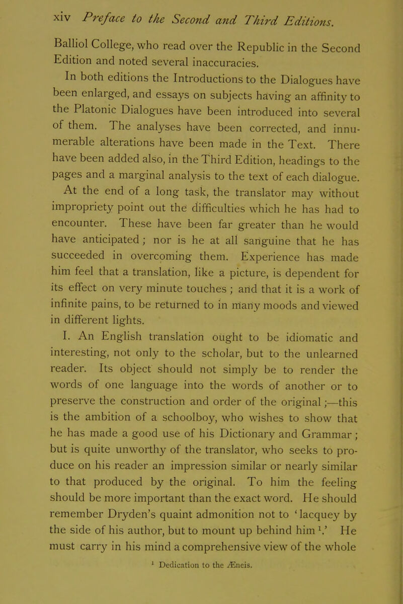 Balliol College, who read over the Republic in the Second Edition and noted several inaccuracies. In both editions the Introductions to the Dialogues have been enlarged, and essays on subjects having an affinity to the Platonic Dialogues have been introduced into several of them. The analyses have been corrected, and innu- merable alterations have been made in the Text. There have been added also, in the Third Edition, headings to the pages and a marginal analysis to the text of each dialogue. At the end of a long task, the translator may without impropriety point out the difficulties which he has had to encounter. These have been far greater than he would have anticipated; nor is he at all sanguine that he has succeeded in overcoming them. Experience has made him feel that a translation, like a picture, is dependent for its effect on very minute touches ; and that it is a work of infinite pains, to be returned to in many moods and viewed in different lights. E An English translation ought to be idiomatic and interesting, not only to the scholar, but to the unlearned reader. Its object should not simply be to render the words of one language into the words of another or to preserve the construction and order of the original;—this is the ambition of a schoolboy, who wishes to show that he has made a good use of his Dictionary and Grammar; but is quite unworthy of the translator, who seeks to pro- duce on his reader an impression similar or nearly similar to that produced by the original. To him the feeling should be more important than the exact word. He should remember Dryden’s quaint admonition not to ‘ lacquey by the side of his author, but to mount up behind him V He must carry in his mind a comprehensive view of the whole 1 Dedication to the ^Eneis.