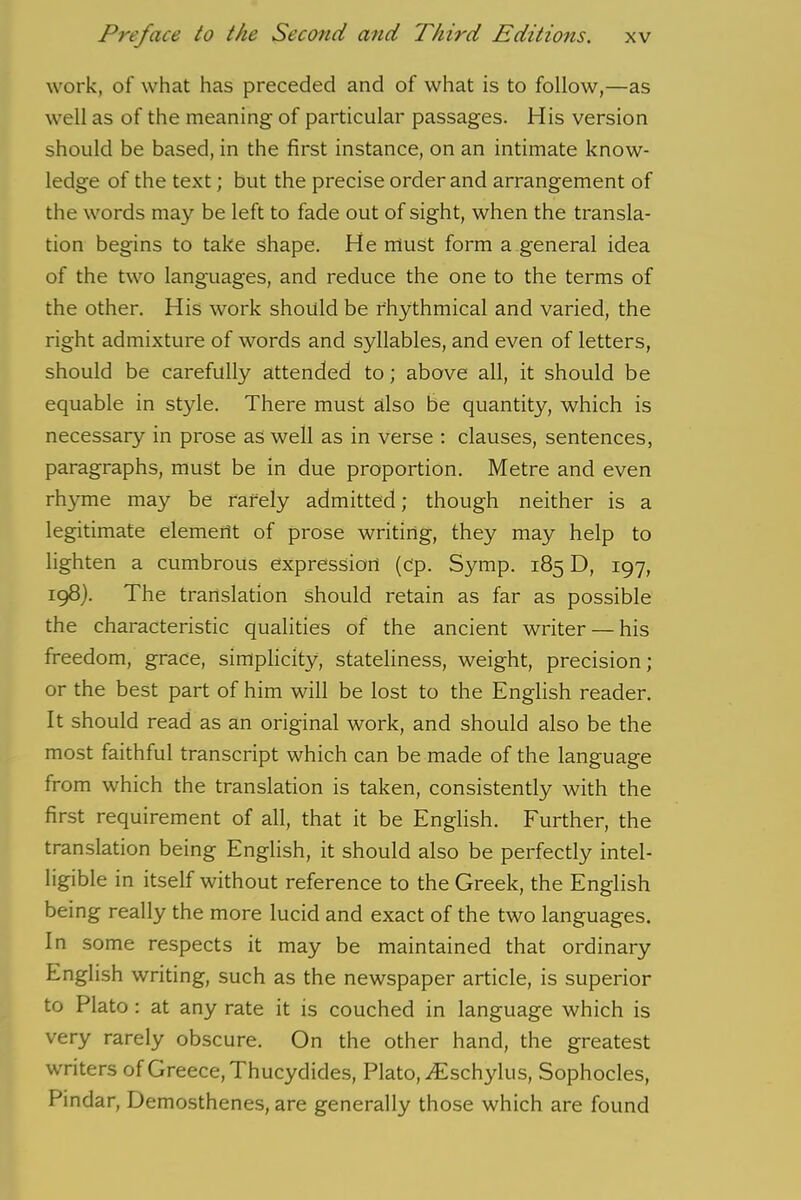 work, of what has preceded and of what is to follow,—as well as of the meaning- of particular passages. His version should be based, in the first instance, on an intimate know- ledge of the text; but the precise order and arrangement of the words may be left to fade out of sight, when the transla- tion begins to take shape. He must form a general idea of the two languages, and reduce the one to the terms of the other. His work should be rhythmical and varied, the right admixture of words and syllables, and even of letters, should be carefully attended to; above all, it should be equable in style. There must also be quantity, which is necessary in prose as well as in verse : clauses, sentences, paragraphs, must be in due proportion. Metre and even rhyme may be rarely admitted; though neither is a legitimate element of prose writing, they may help to lighten a cumbrous expression (c'p. Symp. 185 D, 197, 198). The translation should retain as far as possible the characteristic qualities of the ancient writer — his freedom, grace, simplicity, stateliness, weight, precision; or the best part of him will be lost to the English reader. It should read as an original work, and should also be the most faithful transcript which can be made of the language from which the translation is taken, consistently with the first requirement of all, that it be English. Further, the translation being English, it should also be perfectly intel- ligible in itself without reference to the Greek, the English being really the more lucid and exact of the two languages. In some respects it may be maintained that ordinary English writing, such as the newspaper article, is superior to Plato : at any rate it is couched in language which is very rarely obscure. On the other hand, the greatest writers of Greece, Thucydides, Plato, ^Eschylus, Sophocles, Pindar, Demosthenes, are generally those which are found