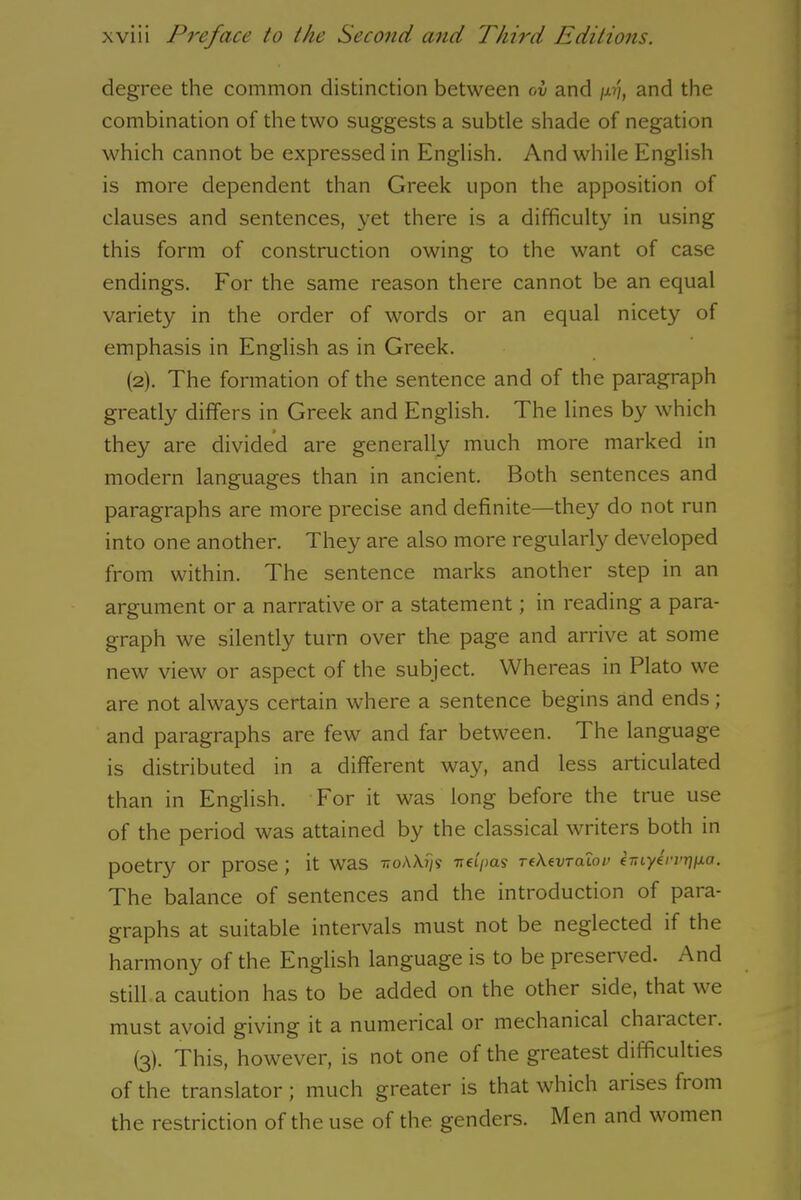 degree the common distinction between ov and w, and the combination of the two suggests a subtle shade of negation which cannot be expressed in English. And while English is more dependent than Greek upon the apposition of clauses and sentences, yet there is a difficulty in using this form of construction owing to the want of case endings. For the same reason there cannot be an equal variety in the order of words or an equal nicety of emphasis in English as in Greek. (2) . The formation of the sentence and of the paragraph greatly differs in Greek and English. The lines by which they are divided are generally much more marked in modern languages than in ancient. Both sentences and paragraphs are more precise and definite—they do not run into one another. They are also more regularly developed from within. The sentence marks another step in an argument or a narrative or a statement; in reading a para- graph we silently turn over the page and arrive at some new view or aspect of the subject. Whereas in Plato we are not always certain where a sentence begins and ends; and paragraphs are few and far between. The language is distributed in a different way, and less articulated than in English. For it was long before the true use of the period was attained by the classical writers both in poetry or prose ; it was ttoAA?/? Tiei/>a$ TfXtvTalou eT,iyh'vr]jxa. The balance of sentences and the introduction of para- graphs at suitable intervals must not be neglected if the harmony of the English language is to be preserved. And still a caution has to be added on the other side, that we must avoid giving it a numerical or mechanical character. (3) . This, however, is not one of the greatest difficulties of the translator; much greater is that which aiises fiom the restriction of the use of the genders. Men and women