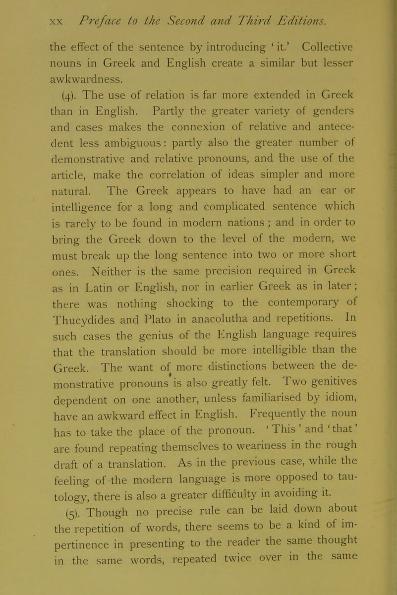 the effect of the sentence by introducing ‘ it.’ Collective nouns in Greek and English create a similar but lesser awkwardness. (4). The use of relation is far more extended in Greek than in English. Partly the greater variety of genders and cases makes the connexion of relative and antece- dent less ambiguous: partly also the greater number of demonstrative and relative pronouns, and the use of the article, make the correlation of ideas simpler and more natural. The Greek appears to have had an ear or intelligence for a long and complicated sentence which is rarely to be found in modern nations ; and in order to bring the Greek down to the level of the modern, we must break up the long sentence into two or more short ones. Neither is the same precision required in Greek as in Latin or English, nor in earlier Greek as in later; there was nothing shocking to the contemporary of Thucydides and Plato in anacolutha and repetitions. In such cases the genius of the English language requires that the translation should be more intelligible than the Greek. The want of more distinctions between the de- monstrative pronouns is also greatly felt. Two genitives dependent on one another, unless familiarised by idiom, have an awkward effect in English. Frequently the noun has to take the place of the pronoun. ‘ This ’ and ‘that ’ are found repeating themselves to weariness in the tough draft of a translation. As in the previous case, while the feeling of the modern language is more opposed to tau- tology, there is also a greater difficulty in avoiding it. (5). Though no precise rule can be laid down about the repetition of words, there seems to be a kind of im- pertinence in presenting to the reader the same thought in the same words, repeated twice over in the same