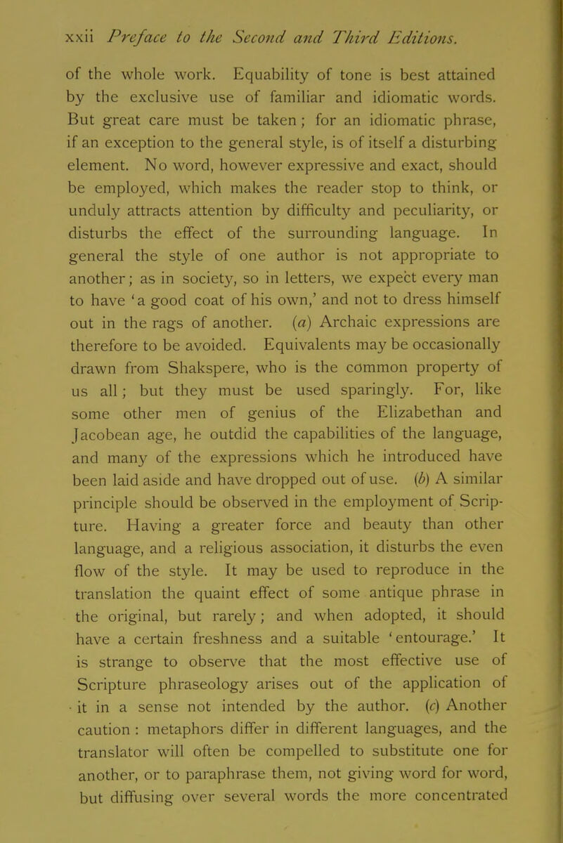 of the whole work. Equability of tone is best attained by the exclusive use of familiar and idiomatic words. But great care must be taken ; for an idiomatic phrase, if an exception to the general style, is of itself a disturbing- element. No word, however expressive and exact, should be employed, which makes the reader stop to think, or unduly attracts attention by difficulty and peculiarity, or disturbs the effect of the surrounding language. In general the style of one author is not appropriate to another; as in society, so in letters, we expect every man to have ‘a good coat of his own,’ and not to dress himself out in the rags of another, (a) Archaic expressions are therefore to be avoided. Equivalents may be occasionally drawn from Shakspere, who is the common property of us all; but they must be used sparingly. For, like some other men of genius of the Elizabethan and Jacobean age, he outdid the capabilities of the language, and many of the expressions which he introduced have been laid aside and have dropped out of use. {b) A similar principle should be observed in the employment of Scrip- ture. Having a greater force and beauty than other language, and a religious association, it disturbs the even flow of the style. It may be used to reproduce in the translation the quaint effect of some antique phrase in the original, but rarely; and when adopted, it should have a certain freshness and a suitable ‘entourage.’ It is strange to observe that the most effective use of Scripture phraseology arises out of the application of • it in a sense not intended by the author, (c) Another caution : metaphors differ in different languages, and the translator will often be compelled to substitute one for another, or to paraphrase them, not giving word for word, but diffusing over several words the more concentrated