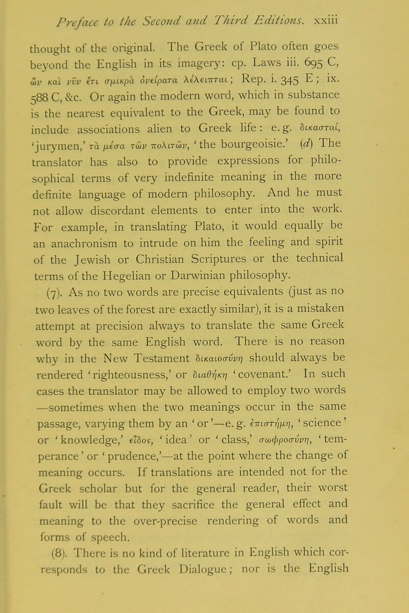 thought of the original. The Greek of Plato often goes beyond the English in its imagery: cp. Laws iii. 695 C, <Sr k(u vvv eri iTfxiKpa oveipara XtheLirTcu ) Rep. i. 345 ^ 588 C, &c. Or again the modern word, which in substance is the nearest equivalent to the Greek, may be found to include associations alien to Greek life: e. g. bucaarai, 1 jurymen,’ ra ptaa tu>v ho\itwv, ‘ the bourgeoisie, (d) The translator has also to provide expressions for philo- sophical terms of very indefinite meaning in the more definite language of modern philosophy. And he must not allow discordant elements to enter into the work. For example, in translating Plato, it would equally be an anachronism to intrude on him the feeling and spirit of the Jewish or Christian Scriptures or the technical terms of the Hegelian or Darwinian philosophy. (7). As no two words are precise equivalents (just as no two leaves of the forest are exactly similar), it is a mistaken attempt at precision always to translate the same Greek word by the same English word. There is no reason why in the New Testament StKatoo-wrj should always be rendered ‘righteousness,’ or 81 adi'iKrj ‘covenant.’ In such cases the translator may be allowed to employ two words —sometimes when the two meanings occur in the same passage, varying them by an ‘ or ’—e. g. emcm^, ‘ science ’ or ‘ knowledge,’ e?8o?, ‘ idea ’ or ‘ class,’ crutypocrvvq, ‘ tem- perance’ or ‘ prudence,’—at the point where the change of meaning occurs. If translations are intended not for the Greek scholar but for the general reader, their worst fault will be that they sacrifice the general effect and meaning to the over-precise rendering of words and forms of speech. (8). There is no kind of literature in English which cor- responds to the Greek Dialogue; nor is the English