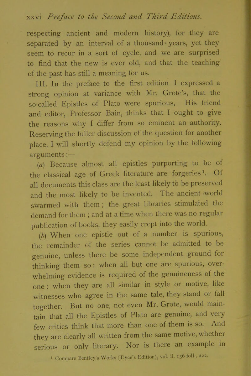 respecting ancient and modern history), for they are separated by an interval of a thousand-years, yet they seem to recur in a sort of cycle, and we are surprised to find that the new is ever old, and that the teaching of the past has still a meaning for us. III. In the preface to the first edition I expressed a strong opinion at variance with Mr. Grote’s, that the so-called Epistles of Plato were spurious. His friend and editor, Professor Bain, thinks that I ought to give the reasons why I differ from so eminent an authority. Reserving the fuller discussion of the question for another place, I will shortly defend my opinion by the following arguments:— (a) Because almost all epistles purporting to be of the classical age of Greek literature are forgeries1. Of all documents this class are the least likely to be preserved and the most likely to be invented. The ancient -world swarmed with them ; the great libraries stimulated the demand for them ; and at a time when there was no regular publication of books, they easily crept into the world. (,b) When one epistle out of a number is spurious, the remainder of the series cannot be admitted to be genuine, unless there be some independent ground for thinking them so : when all but one are spurious, over- whelming evidence is required of the genuineness of the one : when they are all similar in style or motive, like witnesses who agree in the same tale, they stand 01 lall together. But no one, not even Mr. Grote, would main- tain that all the Epistles of Plato are genuine, and very few critics think that more than one of them is so. And they are clearly all written from the same motive, whethei serious or only literary. Nor is there an example in 1 Compare Bentley’s Works (Dyce’s Edition), vol. ii. 136 foil., 222.