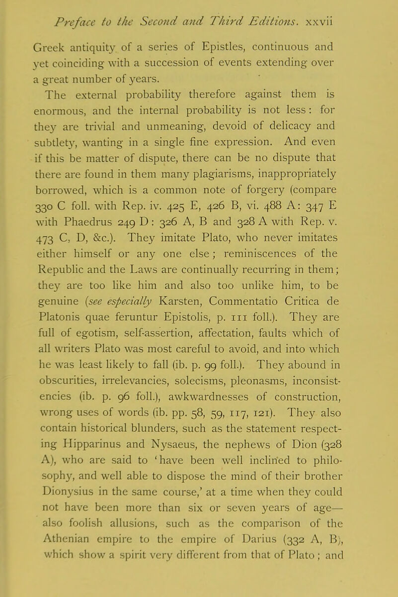 Greek antiquity of a series of Epistles, continuous and yet coinciding with a succession of events extending over a great number of years. The external probability therefore against them is enormous, and the internal probability is not less : for they are trivial and unmeaning, devoid of delicacy and subtlety, wanting in a single fine expression. And even if this be matter of dispute, there can be no dispute that there are found in them many plagiarisms, inappropriately borrowed, which is a common note of forgery (compare 330 C foil, with Rep. iv. 425 E, 426 B, vi. 488 A: 347 E with Phaedrus 249 D: 326 A, B and 328 A with Rep. v. 473 C, D, &c.). They imitate Plato, who never imitates either himself or any one else; reminiscences of the Republic and the Laws are continually recurring in them; they are too like him and also too unlike him, to be genuine (see especially Karsten, Commentatio Critica de Platonis quae feruntur Epistolis, p. 111 foil.). They are full of egotism, self-assertion, affectation, faults which of all writers Plato was most careful to avoid, and into which he was least likely to fall (ib. p. 99 foil.). They abound in obscurities, irrelevancies, solecisms, pleonasms, inconsist- encies (ib. p. 96 foil.), awkwardnesses of construction, wrong uses of words (ib. pp. 58, 59, 117, 121). They also contain historical blunders, such as the statement respect- ing Hipparinus and Nysaeus, the nephews of Dion (328 A), who are said to ‘ have been well inclined to philo- sophy, and well able to dispose the mind of their brother Dionysius in the same course,’ at a time when they could not have been more than six or seven years of age— also foolish allusions, such as the comparison of the Athenian empire to the empire of Darius (332 A, B), which show a spirit very different from that of Plato ; and