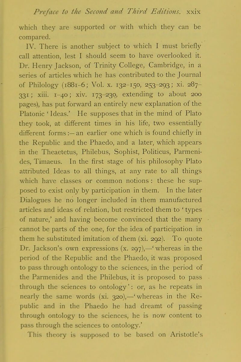 which they are supported or with which they can be compared. IV. There is another subject to which I must briefly call attention, lest I should seem to have overlooked it. Dr. Henry Jackson, of Trinity College, Cambridge, in a series of articles which he has contributed to the Journal of Philology (1881-6; Vol. x. 132-150, 253-293; xi. 287- 331; xiii. 1-40; xiv. 173-230, extending to about 200 pages), has put forward an entirely new explanation of the Platonic ‘ Ideas.’ He supposes that in the mind of Plato they took, at different times in his life, two essentially different forms an earlier one which is found chiefly in the Republic and the Phaedo, and a later, which appears in the Theaetetus, Philebus, Sophist, Politicus, Parmeni- des, Timaeus. In the first stage of his philosophy Plato attributed Ideas to all things, at any rate to all things which have classes or common notions : these he sup- posed to exist only by participation in them. In the later Dialogues he no longer included in them manufactured articles and ideas of relation, but restricted them to ‘ types of nature,’ and having become convinced that the many cannot be parts of the one, for the idea of participation in them he substituted imitation of them (xi. 292). To quote Dr. Jackson’s own expressions (x. 297),—‘whereas in the period of the Republic and the Phaedo, it was proposed to pass through ontology to the sciences, in the period of the Parmenides and the Philebus, it is proposed to pass through the sciences to ontology’: or, as he repeats in nearly the same words (xi. 320),—‘whereas in the Re- public and in the Phaedo he had dreamt of passing- through ontology to the sciences, he is now content to pass through the sciences to ontology.’ This theory is supposed to be based on Aristotle’s