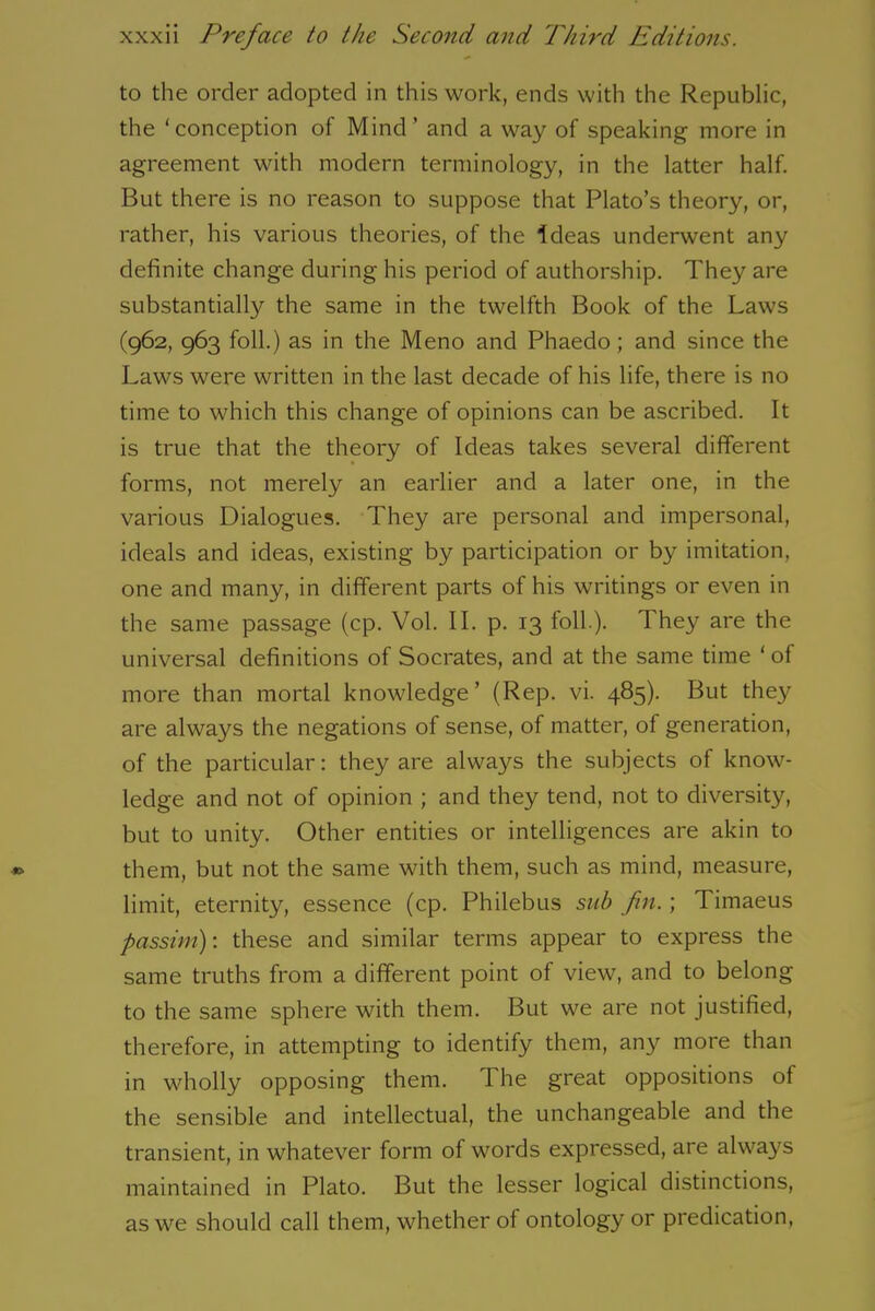 to the order adopted in this work, ends with the Republic, the ‘conception of Mind’ and a way of speaking more in agreement with modern terminology, in the latter half. But there is no reason to suppose that Plato’s theory, or, rather, his various theories, of the Ideas underwent any definite change during his period of authorship. They are substantially the same in the twelfth Book of the Laws (962, 963 foil.) as in the Meno and Phaedo; and since the Laws were written in the last decade of his life, there is no time to which this change of opinions can be ascribed. It is true that the theory of Ideas takes several different forms, not merely an earlier and a later one, in the various Dialogues. They are personal and impersonal, ideals and ideas, existing by participation or by imitation, one and many, in different parts of his writings or even in the same passage (cp. Vol. II. p. 13 loll.). 1 hey are the universal definitions of Socrates, and at the same time ‘ of more than mortal knowledge’ (Rep. vi. 485). But they are always the negations of sense, of matter, of generation, of the particular: they are always the subjects of know- ledge and not of opinion ; and they tend, not to diversity, but to unity. Other entities or intelligences are akin to them, but not the same with them, such as mind, measure, limit, eternity, essence (cp. Philebus sub fin.; Timaeus passim): these and similar terms appear to express the same truths from a different point of view, and to belong to the same sphere with them. But we are not justified, therefore, in attempting to identify them, any more than in wholly opposing them. The great oppositions of the sensible and intellectual, the unchangeable and the transient, in whatever form of words expressed, are always maintained in Plato. But the lesser logical distinctions, as we should call them, whether of ontology or predication,