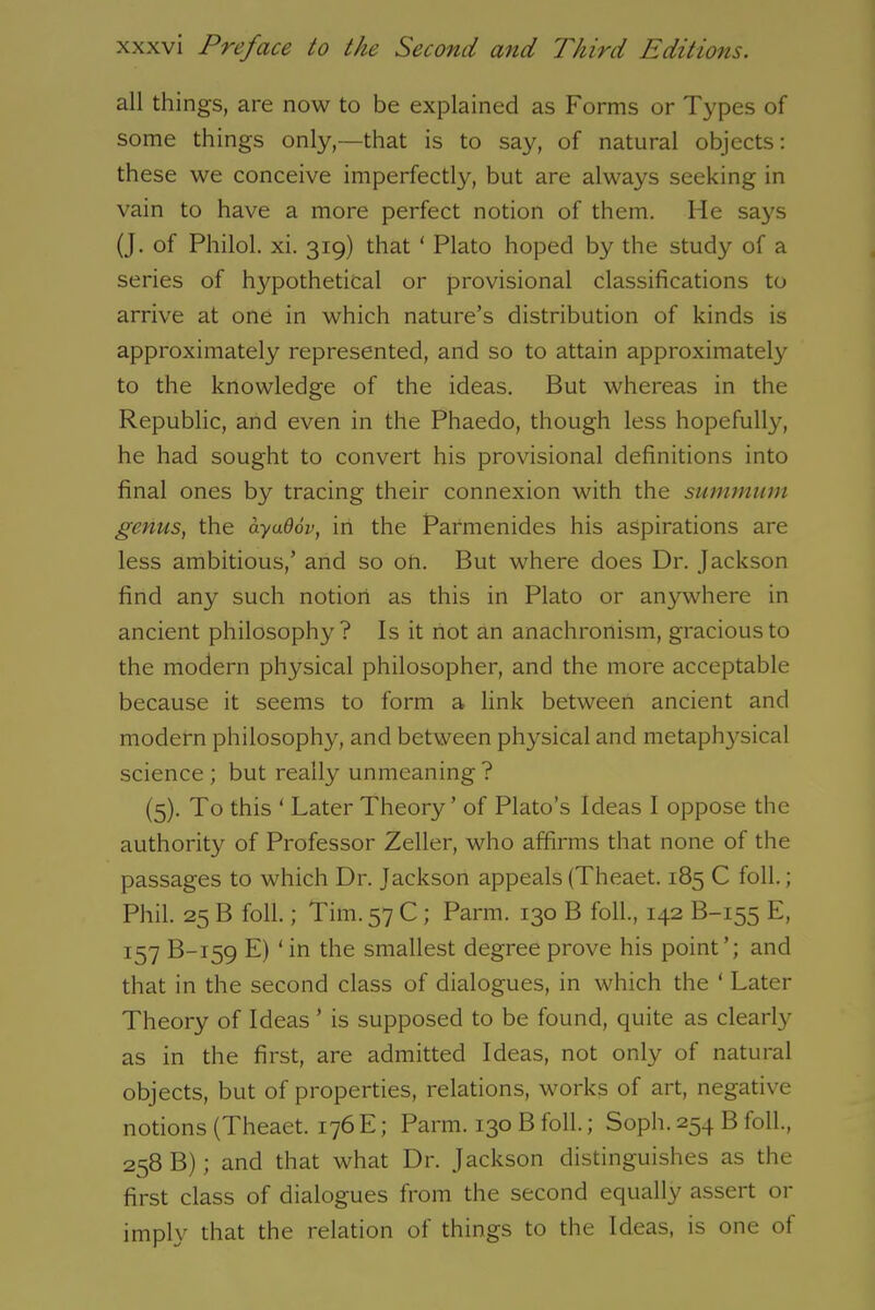 all things, are now to be explained as Forms or Types of some things only,—that is to say, of natural objects: these we conceive imperfectly, but are always seeking in vain to have a more perfect notion of them. Me says (J. of Philol. xi. 319) that ‘ Plato hoped by the study of a series of hypothetical or provisional classifications to arrive at one in which nature’s distribution of kinds is approximately represented, and so to attain approximately to the knowledge of the ideas. But whereas in the Republic, and even in the Phaedo, though less hopefully, he had sought to convert his provisional definitions into final ones by tracing their connexion with the summum genus, the ayu9ov, in the Parmenides his aspirations are less ambitious,’ and so on. But where does Dr. Jackson find any such notion as this in Plato or anywhere in ancient philosophy? Is it not an anachronism, gracious to the modern physical philosopher, and the more acceptable because it seems to form a link between ancient and modern philosophy, and between physical and metaphysical science ; but really unmeaning ? (5). To this ‘ Later Theory’ of Plato’s Ideas I oppose the authority of Professor Zeller, who affirms that none of the passages to which Dr. Jackson appeals (Theaet. 185 C foil.; Phil. 25 B foil.; Tim. 57 C ; Parm. 130 B foil., 142 B-155 E, 157 B-159 E) ‘in the smallest degree prove his point’; and that in the second class of dialogues, in which the ‘ Later Theory of Ideas ’ is supposed to be found, quite as clearly as in the first, are admitted Ideas, not only of natural objects, but of properties, relations, works of art, negative notions (Theaet. 176 E; Parm. 130 B foil.; Soph. 254 B foil., 258 B); and that what Dr. Jackson distinguishes as the first class of dialogues from the second equally assert or imply that the relation of things to the Ideas, is one of