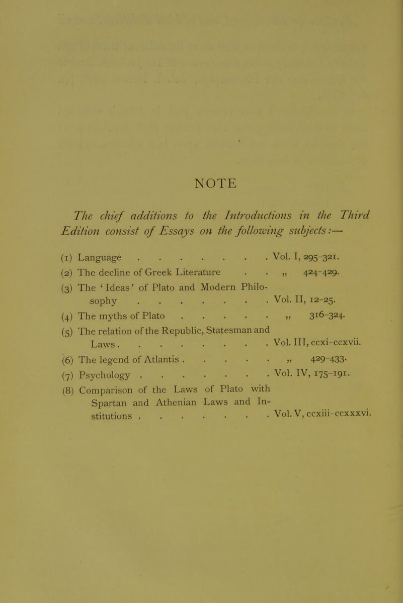 NOTE The chief additions to the Introductions in the Third Edition consist of Essays on the following subjects:— (x) Language Vol. I, 295-321. (2) The decline of Greek Literature . . „ 424-429. (3) The ‘ Ideas’ of Plato and Modern Philo- sophy Vol. II, 12-25. (4) The myths of Plato „ 31&~324- (5) The relation of the Republic, Statesman and Laws Vol. Ill, ccxi-ccxvii. (6) The legend of Atlantis 429~433• (7) Psychology Vol. IV, 175-191. (8) Comparison of the Laws of Plato with Spartan and Athenian Laws and In- stitutions Vol. V, ccxiii-ccxxxvi.