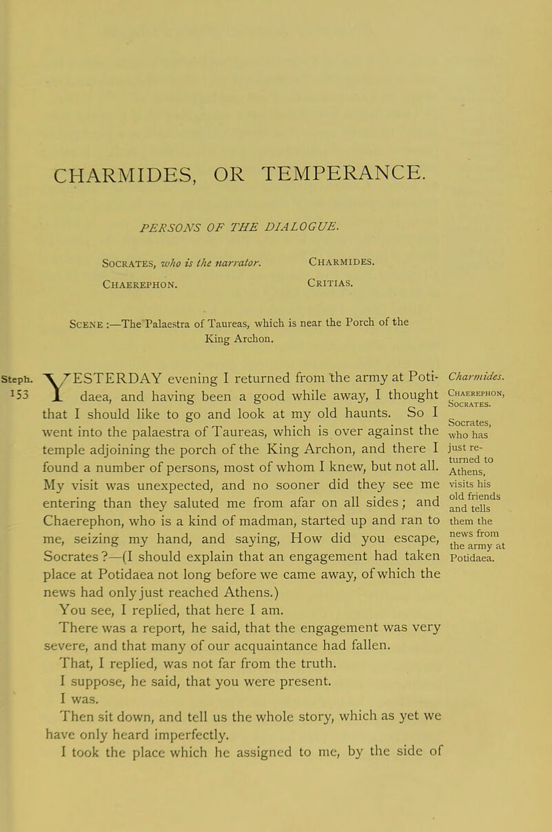 CHARMIDES, OR TEMPERANCE. PERSONS OF THE DIALOGUE. Socrates, who is the narrator. Chaerephon. Charmides. Critias. Scene :—The Palaestra of Taureas, which is near the Porch of the King Archon. YESTERDAY evening I returned from the army at Poti- Charmides. daea, and having been a good while away, I thought that I should like to go and look at my old haunts. So I ° u Socrates went into the palaestra of Taureas, which is over against the wh0 has’ temple adjoining the porch of the King Archon, and there I just re- found a number of persons, most of whom I knew, but not all. Athens> My visit was unexpected, and no sooner did they see me visits his entering than they saluted me from afar on all sides; and °^teijds Chaerephon, who is a kind of madman, started up and ran to them the me, seizing my hand, and saying, How did you escape, ^v^°n!a Socrates?—(I should explain that an engagement had taken potidaea. place at Potidaea not long before we came away, of which the news had onlyjust reached Athens.) You see, I replied, that here I am. There was a report, he said, that the engagement was very severe, and that many of our acquaintance had fallen. That, I replied, was not far from the truth. I suppose, he said, that you were present. I was. Then sit down, and tell us the whole story, which as yet we have only heard imperfectly. I took the place which he assigned to me, by the side of