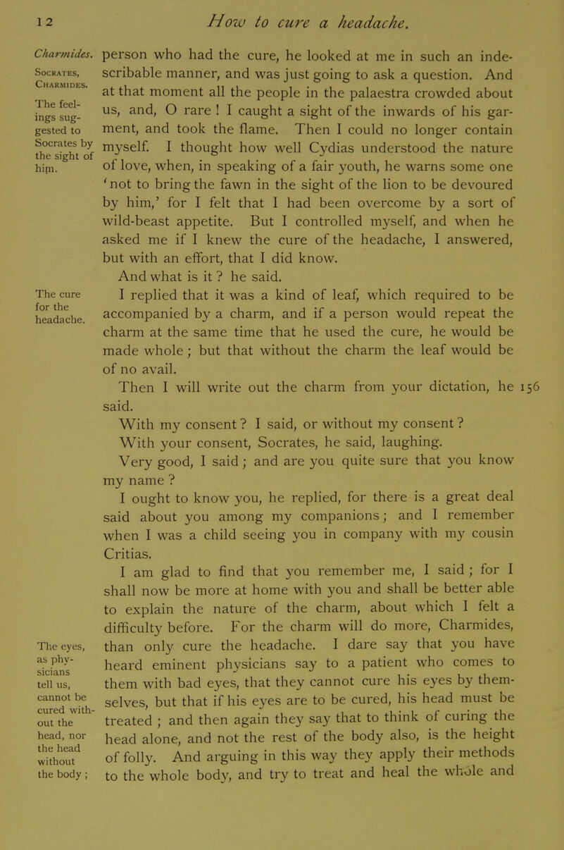 Charmides. Socrates, Charmides. The feel- ings sug- gested to Socrates by the sight of hint. The cure for the headache. The eyes, as phy- sicians tell us, cannot be cured with- out the head, nor the head without the body ; person who had the cure, he looked at me in such an inde- scribable manner, and was just going to ask a question. And at that moment all the people in the palaestra crowded about us, and, O rare ! I caught a sight of the inwards of his gar- ment, and took the flame. Then I could no longer contain myself. I thought how well Cydias understood the nature of love, when, in speaking of a fair youth, he warns some one 'not to bring the fawn in the sight of the lion to be devoured by him,’ for I felt that I had been overcome by a sort of wild-beast appetite. But I controlled myself, and when he asked me if I knew the cure of the headache, 1 answered, but with an effort, that I did know. And what is it ? he said. I replied that it was a kind of leaf, which required to be accompanied by a charm, and if a person would repeat the charm at the same time that he used the cure, he would be made whole; but that without the charm the leaf would be of no avail. Then I will write out the charm from your dictation, he 156 said. With my consent? I said, or without my consent? With your consent, Socrates, he said, laughing. Very good, I said; and are you quite sure that you know my name ? I ought to know you, he replied, for there is a great deal said about you among my companions; and I remember when I was a child seeing you in company with my cousin Critias. I am glad to find that you remember me, I said ; for I shall now be more at home with you and shall be better able to explain the nature of the charm, about which I felt a difficulty before. For the charm will do more, Charmides, than only cure the headache. I dare say that you have heard eminent physicians say to a patient who comes to them with bad eyes, that they cannot cure his eyes by them- selves, but that if his eyes are to be cured, his head must be treated ; and then again they say that to think of curing the head alone, and not the rest of the body also, is the height of folly. And arguing in this way they apply their methods to the whole body, and try to treat and heal the whole and