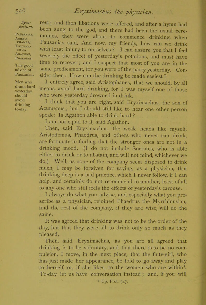 Sym- posium. Pausanias, Aristo- phanes, Eryxima- chus, Agathon, Phaedrus. The good advice of Pausanias. Men who drank hard yesterday should avoid drinking to-day. rest; and then libations were offered, and after a hymn had been sung to the god, and there had been the usual cere- monies, they were about to commence drinking, when Pausanias said, And now, my friends, how can we drink with least injury to ourselves? I can assure you that I feel severely the effect of yesterday’s potations, and must have time to recover; and 1 suspect that most of you are in the same predicament, for you were of the party yesterday. Con- sider then : How can the drinking be made easiest ? I entirely agree, said Aristophanes, that we should, by all means, avoid hard drinking, for I was myself one of those who were yesterday drowned in drink. I think that you are right, said Eryximachus, the son of Acumenus; but I should still like to hear one other person speak : Is Agathon able to drink hard ? I am not equal to it, said Agathon. Then, said Eryximachus, the weak heads like myself, Aristodemus, Phaedrus, and others who never can drink, are fortunate in finding that the stronger ones are not in a drinking mood. (I do not include Socrates, who is able either to drink or to abstain, and will not mind, whichever we do.) Well, as none of the company seem disposed to drink much, I may be forgiven for saying, as a physician, that drinking deep is a bad practice, which I never follow, if I can help, and certainly do not recommend to another, least of all to any one who still feels the effects of yesterday’s carouse. I always do what you advise, and especially what you pre- scribe as a physician, rejoined Phaedrus the Myrrhinusian, and the rest of the company, if they are wise, will do the same. It was agreed that drinking was not to be the order of the day, but that they were all to drink only so much as they pleased. Then, said Eryximachus, as you are all agreed that drinking is to be voluntary, and that there is to be no com- pulsion, I move, in the next place, that the flute-girl, who has just made her appearance, be told to go away and play to herself, or, if she likes, to the women who are within To-day let us have conversation instead ; and, if you will 1 Cp. Prot. 347.