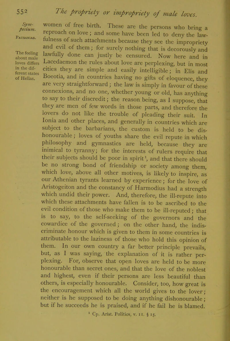 Sym- posium. Pausanias. The feeling about male loves differs in the dif- ferent states of Hellas. women of free birth. These are the persons who bring a reproach on love; and some have been led to deny the law- fulness of such attachments because they see the impropriety and evil of them; for surely nothing that is decorously and lawfully done can justly be censured. Now here and in Lacedaemon the rules about love are perplexing, but in most cities they are simple and easily intelligible; in Elis and Boeotia, and in countries having no gifts of eloquence, they are very straightforward ; the law is simply in favour of these connexions, and no one, whether young or old, has anything to say to their discredit; the reason being, as I suppose, that they are men of few words in those parts, and therefore the lovers do not like the trouble of pleading their suit. In Ionia and other places, and generally in countries which are subject to the barbarians, the custom is held to be dis- honourable ; loves of youths share the evil repute in which philosophy and gymnastics are held, because they are inimical to tyranny; for the interests of rulers require that their subjects should be poor in spirit1, and that there should be no strong bond of friendship or society among them, which love, above all other motives, is likely to inspire, as our Athenian tyrants learned by experience; for the love of Aristogeiton and the constancy of Harmodius had a strength which undid their power. And, therefore, the ill-repute into which these attachments have fallen is to be ascribed to the evil condition of those who make them to be ill-reputed; that is to say, to the self-seeking of the governors and the cowardice of the governed ; on the other hand, the indis- ci iminate honour which is given to them in some countries is attributable to the laziness of those who hold this opinion of them. In our own country a far better principle prevails, but, as I was saying, the explanation of it is rather per- plexing. For, observe that open loves are held to be more honourable than secret ones, and that the love of the noblest and highest, even if their persons are less beautiful than others, is especially honourable. Consider, too, how great is the encouragement which all the world gives to the lover; neither is he supposed to be doing anything dishonourable ; but if he succeeds he is praised, and if he fail he is blamed. 1 Cp. Arist. Politics, v. n. § 15.