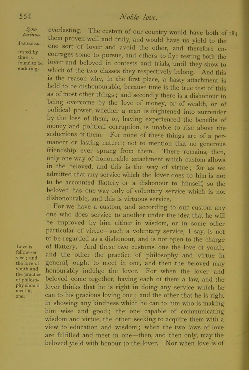 Sym- posium. Pausanias. tested by time is found to be enduring. Love is fellow-ser- vice ; and the love of youth and the practice of philoso- phy should meet in one. everlasting. I he custom of our country would have both of 184 them pi oven well and truly, and would have us yield to the one soit of lover and avoid the other, and therefore en- courages some to pursue, and others to fly; testing both the lover and beloved in contests and trials, until they show to which of the two classes they respectively belong. And this is the reason why, in the first place, a hasty attachment is held to be dishonourable, because time is the true test of this as of most other things j and secondly there is a dishonour in being overcome by the love of money, or of wealth, or of political power, whether a man is frightened into surrender by the loss of them, or, having experienced the benefits of money and political corruption, is unable to rise above the seductions of them. For none of these things are of a per- manent or lasting nature; not to mention that no generous friendship ever sprang from them. There remains, then, only one way of honourable attachment which custom allows in the beloved, and this is the way of virtue; for as we admitted that any service which the lover does to him is not to be accounted flattery or a dishonour to himself, so the beloved has one way only of voluntary service which is not dishonourable, and this is virtuous service. For we have a custom, and according to our custom any one who does service to another under the idea that he will be improved by him either in wisdom, or in some other particular of virtue—such a voluntary service, I say, is not to be regarded as a dishonour, and is not open to the charge of flattery. And these two customs, one the love of youth, and the other the practice of philosophy and virtue in general, ought to meet in one, and then the beloved may honourably indulge the lover. For when the lover and beloved come together, having each of them a law, and the lover thinks that he is right in doing any service which he can to his gracious loving one; and the other that he is right in showing any kindness which he can to him who is making him wise and good; the one capable of communicating wisdom and virtue, the other seeking to acquire them with a view to education and wisdom; when the two laws of love are fulfilled and meet in one—then, and then only, ma}' the beloved yield with honour to the lover. Nor when love is of