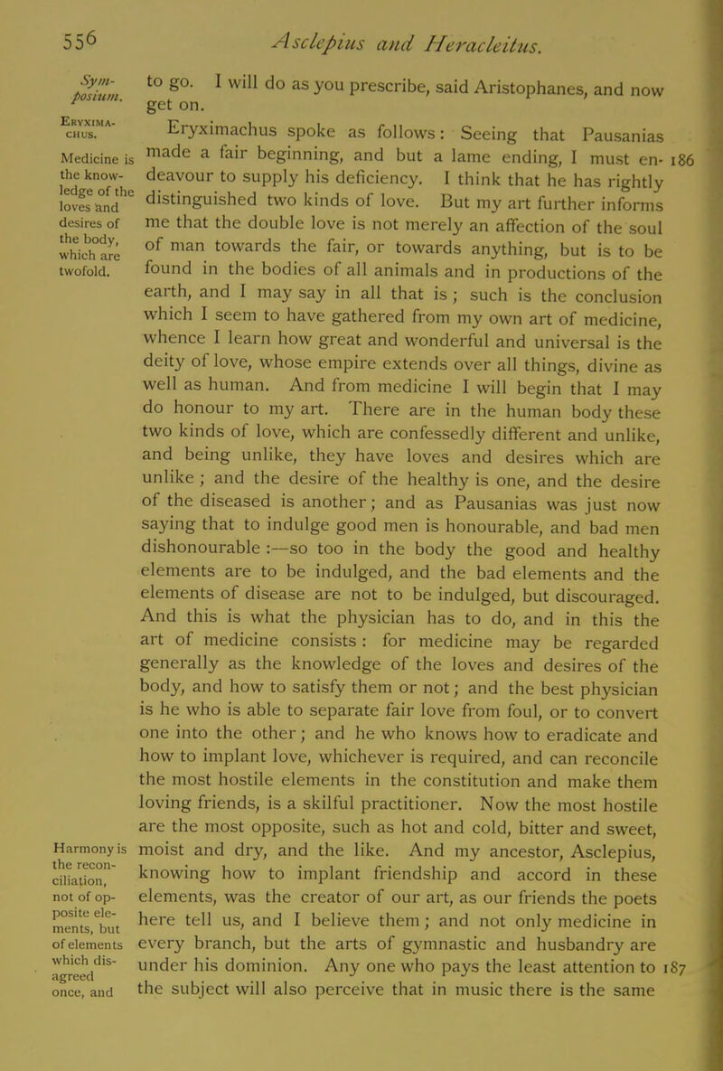 Sym- posium. Eryxima- CHUS. Medicine is the know- ledge of the loves and desires of the body, which are twofold. Harmony is the recon- ciliation, not of op- posite ele- ments, but of elements which dis- agreed once, and to go. I will do as you prescribe, said Aristophanes, and now get on. Eryximachus spoke as follows: Seeing that Pausanias made a fair beginning, and but a lame ending, I must en- 186 deavour to supply his deficiency. I think that he has rightly distinguished two kinds of love. But my art further informs me that the double love is not merely an affection of the soul of man towards the fair, or towards anything, but is to be found in the bodies of all animals and in productions of the earth, and I may say in all that is ; such is the conclusion which I seem to have gathered from my own art of medicine, whence I learn how great and wonderful and universal is the deity of love, whose empire extends over all things, divine as well as human. And from medicine I will begin that I may do honour to my art. There are in the human body these two kinds of love, which are confessedly different and unlike, and being unlike, they have loves and desires which are unlike ; and the desire of the healthy is one, and the desire of the diseased is another; and as Pausanias was just now saying that to indulge good men is honourable, and bad men dishonourable so too in the body the good and healthy elements are to be indulged, and the bad elements and the elements of disease are not to be indulged, but discouraged. And this is what the physician has to do, and in this the art of medicine consists : for medicine may be regarded generally as the knowledge of the loves and desires of the body, and how to satisfy them or not; and the best physician is he who is able to separate fair love from foul, or to convert one into the other; and he who knows how to eradicate and how to implant love, whichever is required, and can reconcile the most hostile elements in the constitution and make them loving friends, is a skilful practitioner. Now the most hostile are the most opposite, such as hot and cold, bitter and sweet, moist and dry, and the like. And my ancestor, Asclepius, knowing how to implant friendship and accord in these elements, was the creator of our art, as our friends the poets here tell us, and I believe them; and not only medicine in every branch, but the arts of gymnastic and husbandry are under his dominion. Any one who pays the least attention to 187 the subject will also perceive that in music there is the same