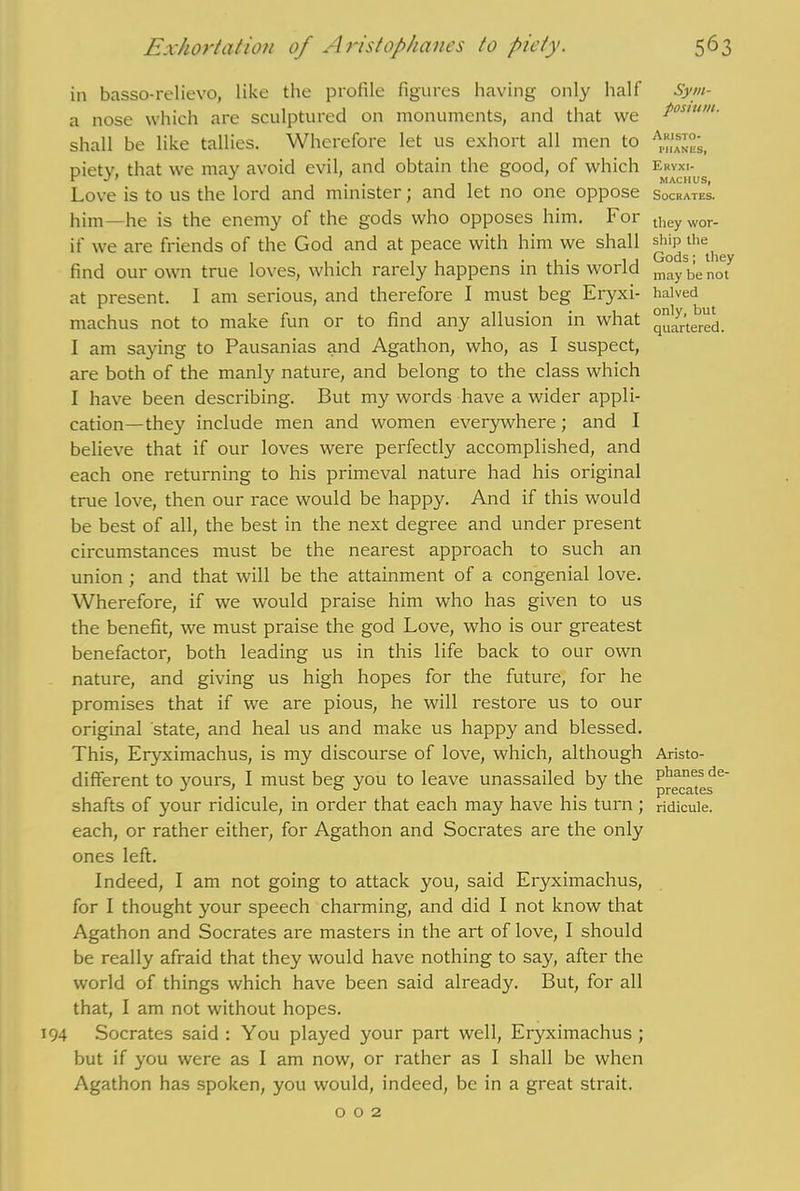 5^3 Exhortation of Aristophanes to piety. in basso-relievo, like the profile figures having only half a nose which are sculptured on monuments, and that we shall be like tallies. Wherefore let us exhort all men to piety, that we may avoid evil, and obtain the good, of which Love is to us the lord and minister; and let no one oppose him—he is the enemy of the gods who opposes him. For if we are friends of the God and at peace with him we shall find our own true loves, which rarely happens in this world at present. I am serious, and therefore I must beg Eryxi- machus not to make fun or to find any allusion in what I am saying to Pausanias and Agathon, who, as I suspect, are both of the manly nature, and belong to the class which I have been describing. But my words have a wider appli- cation—they include men and women everywhere; and I believe that if our loves were perfectly accomplished, and each one returning to his primeval nature had his original true love, then our race would be happy. And if this would be best of all, the best in the next degree and under present circumstances must be the nearest approach to such an union ; and that will be the attainment of a congenial love. Wherefore, if we would praise him who has given to us the benefit, we must praise the god Love, who is our greatest benefactor, both leading us in this life back to our own nature, and giving us high hopes for the future, for he promises that if we are pious, he will restore us to our original state, and heal us and make us happy and blessed. This, Eryximachus, is my discourse of love, which, although different to yours, I must beg you to leave unassailed by the shafts of your ridicule, in order that each may have his turn; each, or rather either, for Agathon and Socrates are the only ones left. Indeed, I am not going to attack you, said Eryximachus, for I thought your speech charming, and did I not know that Agathon and Socrates are masters in the art of love, I should be really afraid that they would have nothing to say, after the world of things which have been said already. But, for all that, I am not without hopes. 194 Socrates said: You played your part well, Eryximachus; but if you were as I am now, or rather as I shall be when Agathon has spoken, you would, indeed, be in a great strait. Sym- posium. Aristo- phanes, Eryxi- machus, Socrates. they wor- ship the Gods; they may be not halved only, but quartered. Aristo- phanes de- precates ridicule.