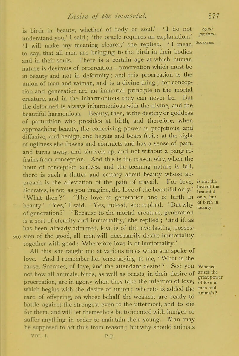 5 77 Desire of the immortal. is birth in beauty, whether of body or soul.’ ' I do not understand you,’ 1 said ; 'the oracle requires an explanation.’ ‘I will make my meaning clearer,’ she replied. 'I mean to say, that all men are bringing to the birth in their bodies and in their souls. There is a certain age at which human nature is desirous of procreation—procreation which must be in beauty and not in deformity; and this procreation is the union of man and woman, and is a divine thing ; for concep- tion and generation are an immortal principle in the mortal creature, and in the inharmonious they can never be. But the deformed is always inharmonious with the divine, and the beautiful harmonious. Beauty, then, is the destiny or goddess of parturition who presides at birth, and therefore, when approaching beauty, the conceiving power is propitious, and diffusive, and benign, and begets and bears fruit: at the sight of ugliness she frowns and contracts and has a sense of pain, and turns away, and shrivels up, and not without a pang re- frains from conception. And this is the reason why, when the hour of conception arrives, and the teeming nature is full, there is such a flutter and ecstacy about beauty whose ap- proach is the alleviation of the pain of travail. For love, Socrates, is not, as you imagine, the love of the beautiful only.’ 1 What then ? ’ ‘ The love of generation and of birth in beaut}'.’ ‘Yes,’ I said. ‘ Yes, indeed,’she replied. ‘But why of generation?’ 'Because to the mortal creature, generation is a sort of eternity and immortality,’ she replied ; ‘and if, as has been already admitted, love is of the everlasting posses- 207 sion of the good, all men will necessarily desire immortality together with good : Wherefore love is of immortality.’ All this she taught me at various times when she spoke of love. And I remember her once saying to me, ' What is the cause, Socrates, of love, and the attendant desire ? See you not how all animals, birds, as well as beasts, in their desire of procreation, are in agony when they take the infection of love, which begins with the desire of union ; whereto is added the care of offspring, on whose behalf the weakest are ready to battle against the strongest even to the uttermost, and to die for them, and will let themselves be tormented with hunger or suffer anything in order to maintain their young. Man may be supposed to act thus from reason ; but why should animals p p Sym- posium. Socrates. is not the love of the beautiful only, but of birth in beauty. Whence arises the great power of love in men and animals? VOL. I.