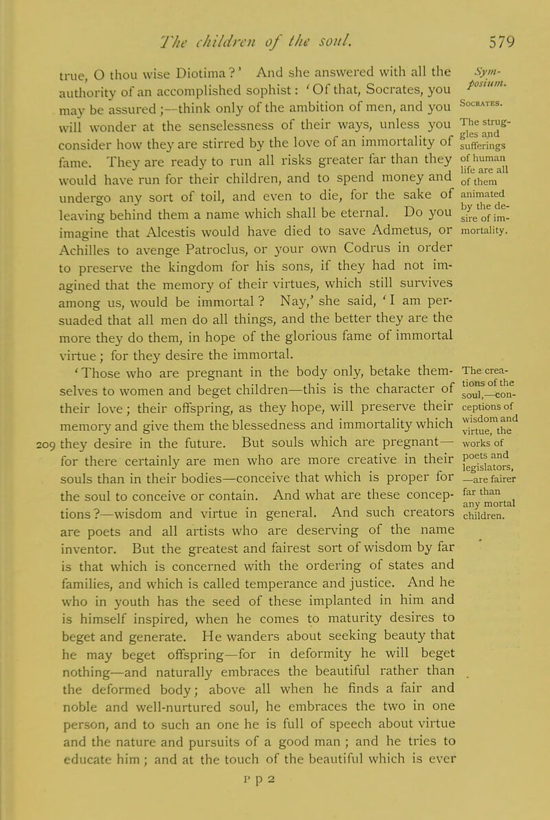 true, O thou wise Diotima?’ And she answered with all the Sym- authority of an accomplished sophist: ‘ Of that, Socrates, you P0Sl“u may be assured think only of the ambition of men, and you SocRATES- will wonder at the senselessness of their ways, unless you The strug- consider how they are stirred by the love of an immortality of sufferings fame. They are ready to run all risks greater lar than they of human^ would have run for their children, and to spend money and ofthem undergo any sort of toil, and even to die, for the sake of animated leaving behind them a name which shall be eternal. Do you ^eofim- imagine that Alcestis would have died to save Admetus, or mortality. Achilles to avenge Patroclus, or your own Codrus in order to preserve the kingdom lor his sons, if they had not im- agined that the memory of their virtues, which still survives among us, would be immortal ? Nay,’ she said, ' I am per- suaded that all men do all things, and the better they are the more they do them, in hope of the glorious fame of immortal virtue ; for they desire the immortal. ' Those who are pregnant in the body only, betake them- The crea- selves to women and beget children—this is the character of their love; their offspring, as the}^ hope, will preserve their ceptions of memory and give them the blessedness and immortality which ^rst^°mt^d 209 they desire in the future. But souls which are pregnant— works of for there certainly are men who are more creative in their f^a“d souls than in their bodies—conceive that which is proper for _are fairer the soul to conceive or contain. And what are these concep- far than • • . , any mortal tions?—wisdom and virtue in general. And such creators children, are poets and all artists who are deserving of the name inventor. But the greatest and fairest sort of wisdom by far is that which is concerned with the ordering of states and families, and which is called temperance and justice. And he who in youth has the seed of these implanted in him and is himself inspired, when he comes to maturity desires to beget and generate. He wanders about seeking beauty that he may beget offspring—for in deformity he will beget nothing—and naturally embraces the beautiful rather than the deformed body; above all when he finds a fair and noble and well-nurtured soul, he embraces the two in one person, and to such an one he is full of speech about virtue and the nature and pursuits of a good man ; and he tries to educate him ; and at the touch of the beautiful which is ever p p 2