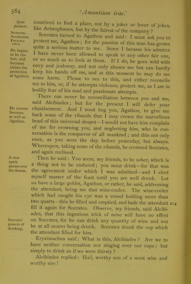 Sym- posium. Socrates, Alcibiades, Eryxima- chus. He begins to be vio- lent, and Socrates claims the protection of Agathon. He crowns Socrates as well as Agathon. A new spirit passes over the dream. Socrates' powers of drinking. 1 Amantium irae'. contrived to find a place, not by a joker or lover of jokes, like Aristophanes, but by the fairest of the company ? Sociates turned to Agathon and said: I must ask you to piotect me, Agathon ; for the passion of this man has grown quite a serious matter to me. Since I became his admirer I have never been allowed to speak to any other fair one or so much as to look at them. If I do, he goes wild with envy and jealousy, and not only abuses me but can hardly keep his hands oft me, and at this moment he may do me some harm. Please to see to this, and either reconcile me to him, or, if he attempts violence, protect me, as I am in bodily fear of his mad and passionate attempts. 7llere can never be reconciliation between you and me, said Alcibiades; but for the present I will defer your chastisement. And I must beg you, Agathon, to give me back some of the ribands that I may crown the marvellous head of this universal despot—I would not have him complain of me for crowning you, and neglecting him, who in con- versation is the conqueror of all mankind ; and this not only once, as you were the day before yesterday, but always. Whereupon, taking some of the ribands, he crowned Socrates, and again reclined. Then he said : You seem, my friends, to be sober, which is a thing not to be endured; you must drink—for that was the agreement under which I was admitted—and I elect myself master of the feast until you are well drunk. Let us have a large goblet, Agathon, or rather, he said, addressing the attendant, bring me that wine-cooler. The wine-cooler which had caught his eye was a vessel holding more than two quarts—this he filled and emptied, and bade the attendant 21 fill it again for Socrates. Observe, my friends, said Alcibi- ades, that this ingenious trick of mine will have no effect on Socrates, for he can drink any quantity of wine and not be at all nearer being drunk. Socrates drank the cup which the attendant filled for him. Eryximachus said : What is this, Alcibiades ? Are we to have neither conversation nor singing over our cups; but simply to drink as if we were thirsty? Alcibiades replied : Hail, worthy son of a most wise and worthy sire !