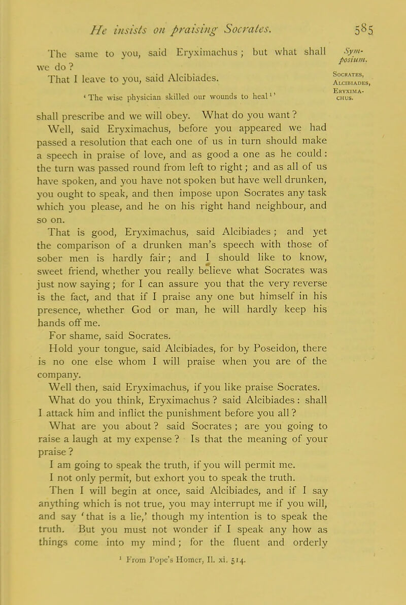 He insists on praising Socrates. The same to you, said Eryximachus; but what shall Sym- shall prescribe and we will obey. What do you want ? Well, said Eryximachus, before you appeared we had passed a resolution that each one of us in turn should make a speech in praise of love, and as good a one as he could : the turn was passed round from left to right; and as all of us have spoken, and you have not spoken but have well drunken, you ought to speak, and then impose upon Socrates any task which you please, and he on his right hand neighbour, and so on. That is good, Eryximachus, said Alcibiades ; and yet the comparison of a drunken man’s speech with those of sober men is hardly fair; and I should like to know, sweet friend, whether you really believe what Socrates was just now saying; for I can assure you that the very reverse is the fact, and that if I praise any one but himself in his presence, whether God or man, he will hardly keep his hands off me. For shame, said Socrates. Hold your tongue, said Alcibiades, for by Poseidon, there is no one else whom I will praise when you are of the company. Well then, said Eryximachus, if you like praise Socrates. What do you think, Eryximachus ? said Alcibiades : shall I attack him and inflict the punishment before you all ? What are you about ? said Socrates ; are you going to raise a laugh at my expense ? Is that the meaning of your praise ? I am going to speak the truth, if you will permit me. I not only permit, but exhort you to speak the truth. Then I will begin at once, said Alcibiades, and if I say anything which is not true, you may interrupt me if you will, and say ‘ that is a lie,’ though my intention is to speak the truth. But you must not wonder if I speak any how as things come into my mind; for the fluent and orderly we do ? That I leave to you, said Alcibiades. ‘ The wise physician skilled our wounds to heal1 ’ posium. Socrates, Alcibiades, Eryxima- chus. 1 From Pope’s Homer, II. xi. 514.