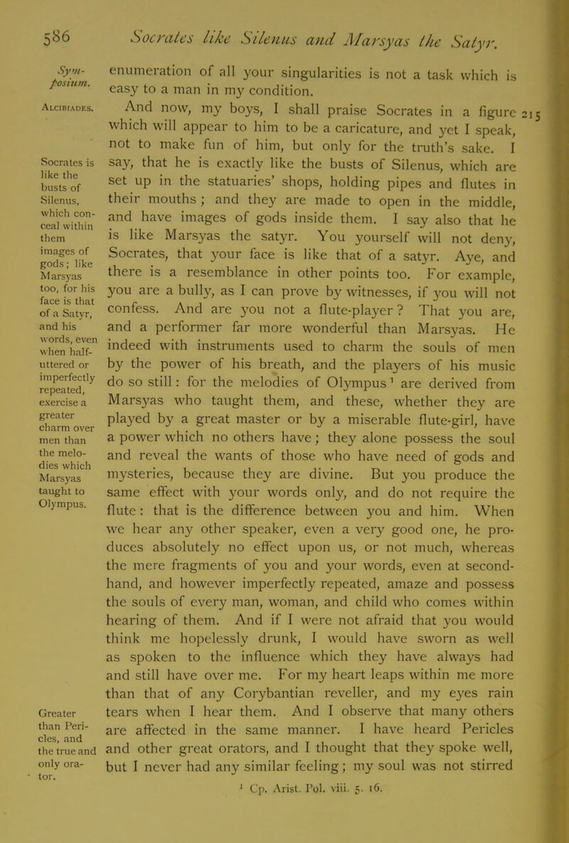 5^6 Sym- posium. Alcibiades. Socrates is like the busts of Silenus, which con- ceal within them images of gods; like Marsyas too, for his face is that of a Satyr, and his words, even when half- uttered or imperfectly repeated, exercise a greater charm over men than the melo- dies which Marsyas taught to Olympus. Greater than Peri- cles, and the true and only ora- tor. Son ales like Silenus ciiul J\Iai'syas the Sixtyr. enumeration of all your singularities is not a task which is easy to a man in ni}' condition. And now, my boys, I shall praise Socrates in a figure 21 which will appear to him to be a caricature, and yet I speak, not to make fun of him, but only for the truth’s sake. I say, that he is exactly like the busts of Silenus, which are set up in the statuaries’ shops, holding pipes and flutes in their mouths ; and they are made to open in the middle, and have images of gods inside them. I say also that he is like Marsyas the satyr. You yourself will not deny, Socrates, that your face is like that of a satyr. Aye, and there is a resemblance in other points too. For example, you are a bully, as I can prove by witnesses, if you will not confess. And are you not a flute-player? That you are, and a performer far more wonderful than Marsyas. He indeed with instruments used to charm the souls of men by the power of his breath, and the players of his music do so still: for the melodies of Olympus 1 are derived from Ma^as who taught them, and these, whether they are played by a great master or by a miserable flute-girl, have a power which no others have; they alone possess the soul and reveal the wants of those who have need of gods and mysteries, because they are divine. But you produce the same effect with your words only, and do not require the flute: that is the difference between you and him. When we hear any other speaker, even a very good one, he pro- duces absolutely no effect upon us, or not much, whereas the mere fragments of you and your words, even at second- hand, and however imperfect^ repeated, amaze and possess the souls of every man, woman, and child who comes within hearing of them. And if I were not afraid that you would think me hopelessly drunk, I would have sworn as well as spoken to the influence which they have always had and still have over me. For my heart leaps within me more than that of any Corybantian reveller, and my eyes rain tears when I hear them. And I observe that many others are affected in the same manner. I have heard Pericles and other great orators, and I thought that they spoke well, but I never had any similar feeling; my soul was not stirred