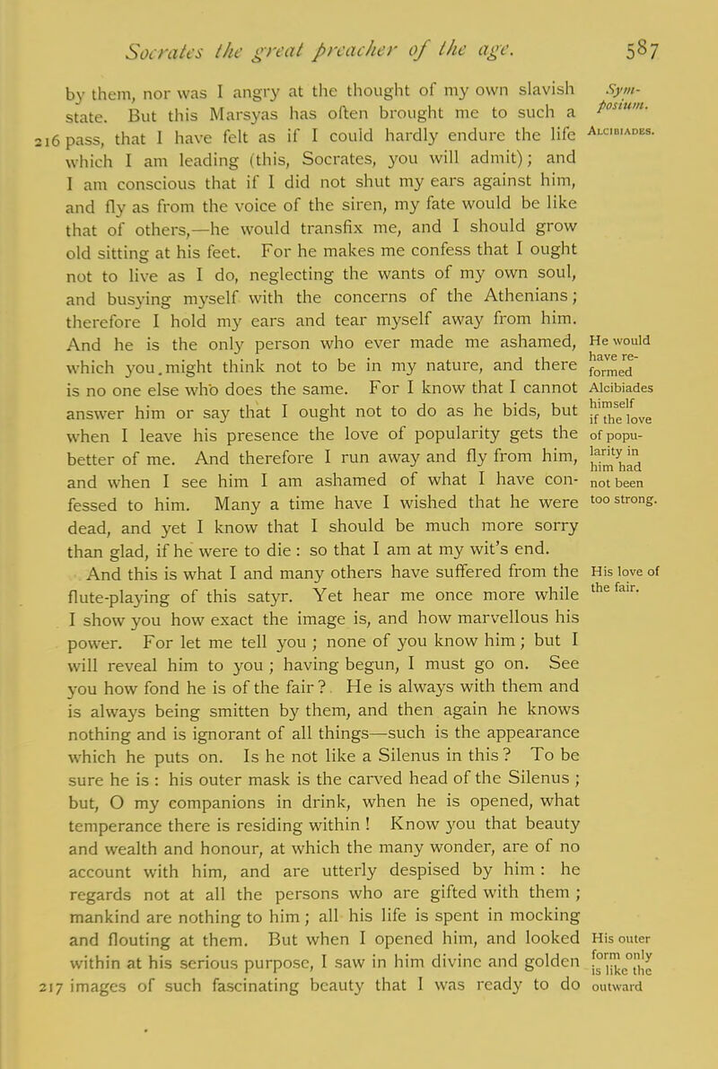 by them, nor was I angry at the thought of my own slavish state. But this Marsyas has often brought me to such a 216 pass, that I have felt as if I could hardly endure the life which I am leading (this, Socrates, you will admit); and I am conscious that if I did not shut my ears against him, and fly as from the voice of the siren, my fate would be like that of others,—he would transfix me, and I should grow old sitting at his feet. For he makes me confess that I ought not to live as I do, neglecting the wants of my own soul, and busying myself with the concerns of the Athenians; therefore I hold my ears and tear myself away from him. And he is the only person who ever made me ashamed, which you.might think not to be in my nature, and there is no one else who does the same. For I know that I cannot answer him or say that I ought not to do as he bids, but when I leave his presence the love of popularity gets the better of me. And therefore I run away and fly from him, and when I see him I am ashamed of what I have con- fessed to him. Many a time have I wished that he were dead, and yet I know that I should be much more sorry than glad, if he were to die : so that I am at my wit’s end. And this is what I and many others have suffered from the flute-playing of this satyr. Yet hear me once more while I show you how exact the image is, and how marvellous his power. For let me tell you ; none of you know him ; but I will reveal him to you ; having begun, I must go on. See you how fond he is of the fair? He is always with them and is always being smitten by them, and then again he knows nothing and is ignorant of all things—such is the appearance which he puts on. Is he not like a Silenus in this? To be sure he is : his outer mask is the carved head of the Silenus ; but, O my companions in drink, when he is opened, what temperance there is residing within ! Know }rou that beauty and wealth and honour, at which the many wonder, are of no account with him, and are utterly despised by him : he regards not at all the persons who are gifted with them ; mankind are nothing to him; all his life is spent in mocking and flouting at them. But when I opened him, and looked within at his serious purpose, I saw in him divine and golden 217 images of such fascinating beauty that 1 was ready to do Sym- posium. Alcibiadbs. He would have re- formed Alcibiades himself if the love of popu- larity in him had not been too strong. His love of the fair. His outer form only is like the outward
