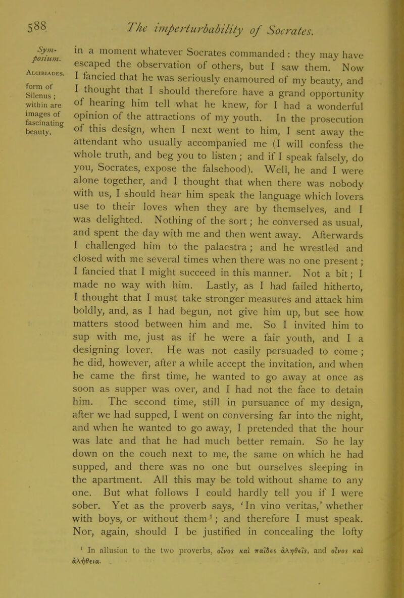 posium. Alcibiades. form of Silenus ; within are images of fascinating beauty. 1 he imperturbability oj Socrates. in a moment whatever Socrates commanded : they may have escaped the observation of others, but I saw them. Now I fancied that he was seriously enamoured of my beauty, and I thought that I should therefore have a grand opportunity of hearing him tell what he knew, for I had a wonderful opinion of the attractions of my youth. In the prosecution of this design, when I next went to him, I sent away the attendant who usually accompanied me (I will confess the whole truth, and beg you to listen ; and if I speak falsely, do you, Socrates, expose the falsehood). Well, he and I were alone together, and I thought that when there was nobody with us, I should hear him speak the language which lovers use to their loves when they are by themselves, and I was delighted. Nothing of the sort; he conversed as usual, and spent the day with me and then went away. Afterwards I challenged him to the palaestra; and he wrestled and closed with me several times when there was no one present; I fancied that I might succeed in this manner. Not a bit; I made no way with him. Lastly, as I had failed hitherto, I thought that I must take stronger measures and attack him boldly, and, as I had begun, not give him up, but see how matters stood between him and me. So I invited him to sup with me, just as if he were a fair youth, and I a designing lover. He was not easily persuaded to come ; he did, however, after a while accept the invitation, and when he came the first time, he wanted to go away at once as soon as supper was over, and I had not the face to detain him. The second time, still in pursuance of my design, after we had supped, I went on conversing far into the night, and when he wanted to go awayy I pretended that the hour was late and that he had much better remain. So he lay down on the couch next to me, the same on which he had supped, and there was no one but ourselves sleeping in the apartment. All this may be told without shame to any one. But what follows I could hardly tell you if I were sober. Yet as the proverb says, 'In vino veritas,’whether with boys, or without them 1; and therefore I must speak. Nor, again, should I be justified in concealing the lofty 1 In allusion to the two proverbs, olvos ical waiSes aAijOeis, and olvos Kal aAfideia-
