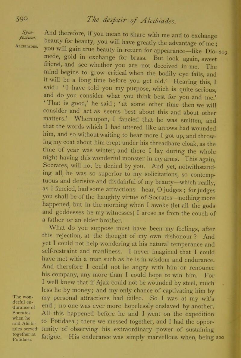 Sym- posium. Alcibiades. The won- derful en- durance of Socrates when he and Alcibi- ades served together at Potidaea. And therefore, if you mean to share with me and to exchange beauty for beauty, you will have greatly the advantage of me; you will gain true beauty in return for appearance—like Dio- 219 niede, gold in exchange for brass. But look again, sweet friend, and see whether you are not deceived in me. The mind begins to grow critical when the bodily eye fails, and it will be a long time before you get old.’ Hearing this, I said . I have told you my purpose, which is quite serious, and do you consider what you think best for you and me.’ ' That is good,’ he said ; ‘at some other time then wre will consider and act as seems best about this and about other matters.’ Whereupon, I fancied that he was smitten, and that the words which I had uttered like arrows had wounded him, and so without waiting to hear more I got up, and throw- ing my coat about him crept under his threadbare cloak, as the time of year was winter, and there I lay during the whole night having this wonderful monster in my arms. This again, Socrates, will not be denied by you. And yet, notwithstand- ing all, he was so superior to my solicitations, so contemp- tuous and derisive and disdainful of my beauty—which really, as I fancied, had some attractions—hear, O judges ; for judges you shall be of the haughty virtue of Socrates—nothing more happened, but in the morning when I awoke (let all the gods and goddesses be my witnesses) I arose as from the couch of a father or an elder brother. What do you suppose must have been my feelings, after this rejection, at the thought of m3' own dishonour? And yet I could not help wondering at his natural temperance and self-restraint and manliness. I never imagined that I could have met with a man such as he is in wisdom and endurance. And therefore I could not be angry with him or renounce his company, any more than I could hope to win him. For 1 well knew that if Ajax could not be wounded by steel, much less he by money; and my only chance of captivating him by my personal attractions had failed. So I was at my wit’s end ; no one was ever more hopelessly enslaved by another. All this happened before he and I went on the expedition to Potidaea ; there we messed together, and I had the oppor- tunity of observing his extraordinary power of sustaining fatigue. His endurance was simply marvellous when, being 220