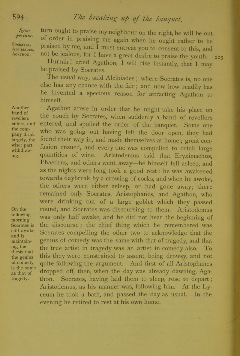 Sym- posium. Socrates, Alcibiades, Agatiion. Another band of revellers enters, and the com- pany drink largely, the wiser part withdraw- ing. On the following morning Socrates is still awake, and is maintain- ing the thesis that the genius of comedy is the same as that of tragedy. The breaking up of the banquet. turn ought to praise my neighbour on the right, he will be out of older in praising me again when he ought rather to be praised by me, and 1 must entreat you to consent to this, and not be jealous, for I have a great desire to praise the youth. Hurrah ! cried Agathon, I will rise instantly, that 1 may be praised by Socrates. The usual way, said Alcibiades ; where Socrates is, no one else has any chance with the fair; and now how readily has he invented a specious reason for’ attracting Agathon to himself. Agathon arose in order that he might take his place on the couch b}r Socrates, when suddenly a band of revellers entered, and spoiled the order of the banquet. Some one who was going out having left the door open, they had found their way in, and made themselves at home; great con- fusion ensued, and every one was compelled to drink large quantities of wine. Aristodemus said that Eryximachus, Phaedrus, and others went away—he himself fell asleep, and as the nights were long took a good rest: he was awakened towards daybreak by a crowing of cocks, and when he awoke, the others were either asleep, or had gone away; there remained only Socrates, Aristophanes, and Agathon, who were drinking out of a large goblet which they passed round, and Socrates was discoursing to them. Aristodemus was only half awake, and he did not hear the beginning of the discourse; the chief thing which he remembered was Socrates compelling the other two to acknowledge that the genius of comedy was the same with that of tragedy, and that the true artist in tragedy was an artist in comedy also. To this they were constrained to assent, being drowsy, and not quite following the argument. And first of all Aristophanes dropped off, then, when the day was already dawning, Aga- thon. Socrates, having laid them to sleep, rose to depart; Aristodemus, as his manner was, following him. At the Ly- ceum he took a bath, and passed the day as usual. In the evening he retired to rest at his own home.