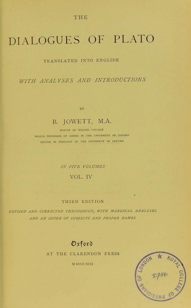 DIALOGUES OF PLATO TRANSLATED INTO ENGLISH WITH ANALYSES AND INTRODUCTIONS BY B. JOWETT, M.A. MASTER OF BALLIOL COLLEGE REGIUS PROFESSOR OF GREEK IN THE UNIVERSITY OF OXFORD DOCTOR IN THEOLOGY OF THE UNIVERSITY OF LEYDEN IN FIVE VOLUMES VOL. IV ■ THIRD EDITION REVISED AND CORRECTED THROUGHOUT, WITH MARGINAL ANALYSES AND AN INDEX OF SUBJECTS AND PROPER NAMES AT THE CLARENDON PRESS M DCCC XCII