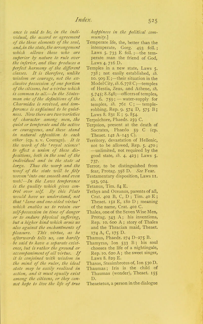 ance is said to be, in the indi- vidual, the accord or agreement of the three elements of the sotil, and, in the state, the arrangement which allozvs those who are superior by nature to rule over the inferior, and thtcs produces a perfect harmony of the different classes. It is therefore, milike •wisdom or courage, not the ex- clusive possession of one portion of the citizetis, but a virtue which is common to all.—In the States- man one of the definitions of the Charmides is revived, and tem- perance is explained to be quiet- ness. Now there are two varieties of character among men, the quiet or temperate and the active or courageous, a7id these stand in ftatural opposition to each other (cp. s. v. Courage). It is the work of the ' royal science' to effect a union of these dis- positions, both in the soul of the individual and in the state at large. Thus the warp and the woof of the state will be fitly woven 'ittto one smooth a?td even web.'—In the Laws temperance is the quality which gives con- trol over self. By this Plato wotild have us understand, not that ' lame and one-sided virtue' which etiables us to retain our self-possession in time of danger or to endure physical suffering, but a higher kind which arms us also against the enchantments of pleasure. This . virtue, as he afterwards tells us, can hardly be said to have a separate exist- ence, but is rather the ground or accompaniment of all virtue. If it is conjoined with wisdom in the mind of the ruler, the ideal state may be easily realized in action, and it must eqically exist among the citizens, or they can- not hope to live the life of true happiness in the political com- munity^ Temperate life, the, better than the intemperate, Gorg. 493 foil.; Laws 5. 733 E foil. ;—the tem- perate man the friend of God, Laws 4. 716 D. Temples in a new state, Laws 5. 738; not easily established, ib. 10. 909 E ;—their situation in the Model City, ib. 6.778 C;—temples of Hestia, Zeus, and Athene, ib. 5.745; 8.848;—ofificersof temples, ib. 6. 759; — water-supply for temples, ib. 761 C ; — temple- robbing. Rep. 9. 574 D, 575 B; Laws 8. 831 E ; 9. 854. Terpsichore, Phaedr. 259 C. Terpsion, present at the death of Socrates, Phaedo 59 C (cp. Theaet. 142 A-143 C). Territory, devastation of Hellenic, not to be allowed. Rep. 5. 470; —unlimited, not required by the good state, ib. 4. 423; Laws 5. 737- Terror, to be distinguished from fear, Protag. 358 D. See Fear. Testamentary disposition, Laws II. 923, 924. Tetanus, Tim. 84 E. Tethys and Oceanus, parents of all, Crat. 402 B, C, D ; Tim. 40 E ; Theaet. 152 E, 180 D ; meaning of the name, Crat. 402 C. Thales, one of the Seven Wise Men, Protag. 343 A; his inventions, Rep. 10. 600 A ; story of Thales and the Thracian maid, Theaet. 174 A, C, 175 D- Thamus, Phaedr. 274 D-275 B. Thamyras, Ion 533 B ; his soul chooses the life of a nightingale, Rep. 10. 620 A; the sweet singer, Laws 8. 829 E. Thasos, Stesimbrotus of. Ion 530 D. Thaumas; Iris is the child of Thaumas (wonder), Theaet. 155 D. Theaetetus, a person in the dialogue