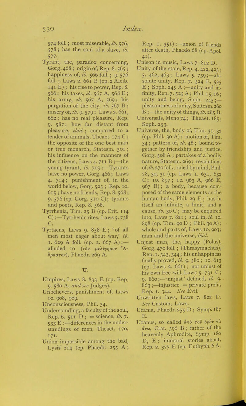 574 foil.; most miserable, ib. 576, 578 ; has the soul of a slave, ib. 577- Tyrant, the, paradox concerning, Gorg. 468 ; origin of. Rep. 8. 565 ; happiness of, ib. 566 foil.; 9. 576 foil.; Laws 2. 661 B (cp. 2 Alcib. 141 E); his rise to power. Rep. 8. 566; his ta.xes, ib. 567 A, 568 E ; his army, ib. 567 A, 569; his purgation of the city, ib. 567 B ; misery of, ib. 9. 579; Laws 2. 661, 662; has no real pleasure, Rep. 9. 587; how far distant from pleasure, ibid.; compared to a tender of animals, Theaet. 174 C ; the opposite of the one best man or true monarch, Statesm. 301 ; his influence on the manners of the citizens. Laws 4.711 B ;—the young tyrant, ib. 709:—Tyrants have no power, Gorg. 466; Laws 4. 714; punishment of, in the world below, Gorg. 525 ; Rep. 10. 615; have no friends, Rep. 8. 568 ; 9. 576 (cp. Gorg. 510 C); tyrants and poets, Rep. 8. 568. Tyrrhenia, Tim. 25 B (cp. Crit. 114 C);—Tyrrhenic rites. Laws 5. 738 C. Tyrtaeus, Laws 9. 858 E; ' of all men most eager about war,' ib. I. 629 A foil. (cp. 2. 667 A):— alluded to (jov ne^Lytjpw 'A- 8pa<rTop), Phaedr. 269 A. U. Umpires, Laws 8. 833 E (cp. Rep. 9. 580 A, and see Judges). Unbelievers, punishment of, Laws 10. 908, 909. Unconsciousness, Phil. 34. Understanding, a faculty of the soul. Rep. 6. 511 D ; = science, ib. 7. 533 E :—differences in the under- standings of men, Theaet. 170, 171. Union impossible among the bad. Lysis' 214 (cp. Phaedr. 255 A ; Rep. I. 351);—union of friends after death, Phaedo 68 (cp. Apol 41). Unison in music. Laws 7. 812 D. Unity of the state, Rep. 4.422,423; 5. 462, 463 ; Laws 5. 739;—ab- solute unity. Rep. 7. 524 E, 525 E ; Soph. 245 A ;—unity and in- finity. Rep.7. 525 A; Phil. 15,16; unity and being. Soph. 245 ;— pleasantness of unity, Statesm.260 B ;—the unity of things, ib. 285 B. Universals, Meno 74; Theaet. 185 ; Soph. 253. Universe, the, body of, Tim. 31, 32 (cp. Phil. 30 A); motion of, Tim. 34 ; pattern of, ib. 48 ; bound to- gether by friendship and justice, Gorg. 508 A ; partakes of a bodily nature, Statesm. 269; revolutions of, ib. 270 foil.; ruled by mind, Phil. 28, 30, 31 (cp. Laws I. 631, 632 C; 10. 897; 12. 963 A, 966 E, 967 B); a body, because com- posed of the same elements as the human body, Phil. 29 E ; has in itself an infinite, a limit, and a cause, ib. 30 C ; may be enquired into, Laws 7. 821 ; soul in, ib. 10. 898 (cp. Tim. 90 D ; Phil. 30 A); whole and parts of, Laws 10.903; man and the universe, ibid. Unjust man, the, happy (Polus), Gorg. 470 foil.; (Thrasymachus), Rep. 1.343, 344; his unhappiness finally proved, ib. 9. 580; 10. 613 (cp. Laws 2. 661); not unjust of his own free-will, Laws 5. 731 C ; 9. 860;—' unjust' defined, ib. 9. 863 ;—injustice = private profit. Rep. I. 344. See Evil. Unwritten laws. Laws 7. 822 D. See Custom, Laws. Urania, Phaedr. 259 D ; Symp. 187 E. Uranus, so called citto toO opav ra (ivu), Crat. 396 B; father of the heavenly Aphrodite, Symp. 180 U, E; immoral stories about. Rep. 2. 377 E (cp. Euthyph. 6 A,