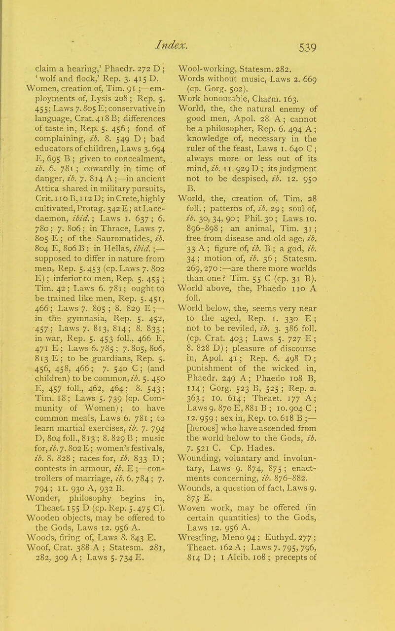 claim a hearing,' Phaedr. 272 D ; ' wolf and flock,' Rep. 3. 415 D. Women, creation of, Tim. 91 ;—em- ployments of. Lysis 208 ; Rep. 5. 455; Laws 7.805 E; conservative in language, Crat. 418B; differences of taste in. Rep. 5. 456; fond of complaining, ib. 8. 549 D ; bad educators of children, Laws 3.694 E, 695 B ; given to concealment, ib. 6. 781 ; cowardly in time of danger, ib. 7. 814 A;—in ancient Attica shared in military pursuits, Crit. iioB, 112D; in Crete,highly cultivated, Protag. 342 E; at Lace- daemon, ibid.; Laws I. 637; 6. 780; 7. 806 ; in Thrace, Laws 7. 805 E ; of the Sauromatides, ib. 804 E, 806 B ; in Hellas, ibid.;— supposed to differ in nature from men, Rep. 5.453 (cp. Laws 7. 802 E); inferior to men. Rep. 5. 455 ; Tim. 42; Laws 6. 781; ought to be trained like men, Rep. 5. 451, 466; Laws 7. 805 ; 8. 829 E ;— in the gymnasia, Rep. 5. 452, ■457; Laws 7. 813, 814; 8. 833; in war, Rep. 5. 453 foil., 466 E, 471 E; Laws 6. 785 ; 7.805, 806, 813 E; to be guardians. Rep. 5. 456, 458, 466; 7. 540 C; (and children) to be common, 5. 450 E, 457 foil., 462, 464; 8. 543; Tim. 18; Laws 5. 739 (cp. Com- munity of Women); to have common meals. Laws 6. 781 ; to learn martial exercises, ib. 7. 794 D, 804 foil., 813 ; 8. 829 B ; music for, ib. 7. 802 E; women's festivals, ib. 8. 828 ; races for, ib. 833 D ; contests in armour, ib. E;—con- trollers of marriage, ib. 6. 784; 7. 794; II. 930 A, 932 B. Wonder, philosophy begins in, Theaet. 15s D (cp. Rep. 5.475 C). Wooden objects, may be offered to the Gods, Laws 12. 956 A. Woods, firing of, Laws 8. 843 E. Woof, Crat. 388 A ; Statesm. 281, 282, 309 A ; Laws 5. 734 E. Wool-working, Statesm. 282. Words without music, Laws 2. 669 (cp. Gorg. 502). Work honourable. Charm. 163. World, the, the natural enemy of good men, Apol. 28 A; cannot be a philosopher. Rep. 6. 494 A; knowledge of, necessary in the ruler of the feast, Laws i. 640 C ; always more or less out of its mind, ib. 11. 929 D ; its judgment not to be despised, ib. 12. 950 B. World, the, creation of, Tim. 28 foil.; patterns of, ib. 29 ; soul of, 3°) 34) 90 ; Phil. 30; Laws 10. 896-898; an animal, Tim. 31; free from disease and old age, ib. 33 A; figure of, ib. B ; a god, ib. 34; motion of, ib. 36; Statesm. 269,270:—are there more worlds than one? Tim. 55 C (cp. 31 B). World above, the, Phaedo no A foil. World below, the, seems very near to the aged, Rep. i. 330 E; not to be reviled, ib. 3. 386 foil, (cp. Crat. 403 ; Laws 5. 727 E; 8. 828 D); pleasure of discourse in, Apol. 41; Rep. 6. 498 D ; punishment of the wicked in, Phaedr. 249 A; Phaedo 108 B, 114; Gorg. 523 B, 525 ; Rep. 2. 363; 10. 614; Theaet. 177 A; Laws 9. 870 E, 881 B ; 10.904 C; 12. 959; sex in. Rep. 10.618 B ;— [heroes] who have ascended from the world below to the Gods, ib. 7. 521 C. Cp. Hades. Wounding, voluntary and involun- tary, Laws 9. 874, 875 ; enact- ments concerning, ib. 876-882. Wounds, a question of fact, Laws 9. 875 E. Woven work, may be offered (in certain quantities) to the Gods, Laws 12. 956 A. Wrestling, Meno94; Euthyd. 277 ; Theaet. 162 A ; Laws 7. 795, 796, 814 D ; I Alcib. 108 ; precepts of