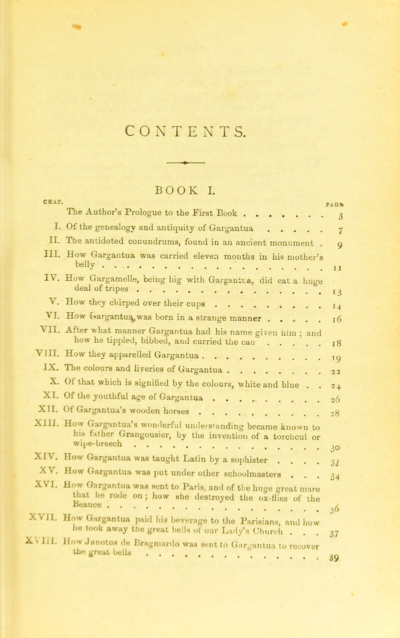 CONTENTS. BOOK I. The Author's Prologue to the First Book 3 I. Of the genealogy and antiquity of Gargantua 7 II. The antidoted conundrums, found in an ancient monument . 9 III. How Gargantua was carried eleven months in his mother's belly lr IV. How Gargamelle, being big with Gargantua, did eat a huge deal of tripes j 3 V. How th*:y chirped over their cups 1^ yi- How frargantua,.was born in a strange manner . . r . 16 VII. After what manner Gargantua had his name given him ; and how he tippled, bibbed, and curried the can . . . . 18 VIII. How they apparelled Gargantua ,g IX. The colours and liveries of Gargantua 22 X. Of that which is signified by the colours, white and blue . . 24 XI. Of the youthful age of Gargantua 26 XII. Of Gargantua's wooden horses -,g XIII. How Gargantua's wonderful undersianding became known to hia fnther Grangousier, by the invention of a torclicul or wipe-breech ^Q XIV. How Gargantua was taught Latin by a sophister • • . . 3d XV. How Gargantua was put under other schoolmasters ... 34 XVI. How Gargantua was sent to Paris, and of the huge great mare that he rode on; how she destroyed the ox-fiies of the Beauce _ ^ XVII. How Gargantua paid his beverage to the Parisians, and how he took away the great bells of our Lady's Church ... 37 XVIil. HowJanotus de Bragmardo was sent to Gar_rantua to recover