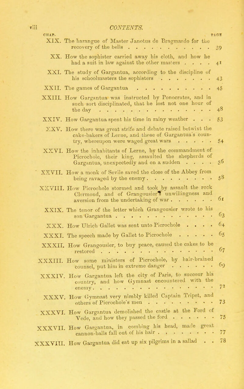 CTTAP. HOI XIX. The harangue of Master Janotus de Bragmardo for the recovery of the bells 39 XX. How the sophister carried away his cloth, and how be had a suit in law against the other mas'ers .... 41 XXI. The study of Gargantua, according to the discipline of his schoolmasters the sophistera 43 XXII. The games of Gargantua 45 XXIII. How Gargantua was instructed by Ponocratea, and in such sort disciplinated, that he lost not one hour of the day 48 XXIV. How Gargantua spent his time in rainy weather ... 53 XXV. How there was great strife and debate raised betwixt the cake-bakers of Lerne, and those of Gargantua's coun- try, whereupon were waged great wars 54 XXVI. How the inhabitants of Lerne, by the commandment of Picrochole, their king, assaulted the shepherds of Gargantua, unexpectedly and on a sudden .... 56 ' XXVII. How a monk of Sevile saved the close of the Abbey from being ravaged by the enemy 5^ XXVIII. How Picrochole stormed and took by assault the rock Clermond, and of Grangousier^ unwillingness and aversion from the undertaking of war 61 XXIX. The tenor of the letter which Grangousier wrote to his son Gargantua 63 XXX. How Ulrich Gallet was sent unto Picrochole .... 64 XXXI. The speech made by Gallet to Picrochole 65 XXXII. How Grangousier, to buy peace, caused the cakes to be restored . . . . 67 XXXIII. How some ministers of Picrochole, by hair-brained counsel, put him in extreme danger 69 XXXIV. How Gargantua left the city of Paris, to succour his country, and how Gymnast encountered with the enemy •a XXXV. How Gymnast very nimbly killed Captain Tripet, and others of Picrochole's men 73 XXXVI. How Gargantua demolished the castle at the Ford of Vede, and how they passed the ford 75 XXXVII. How Gargantua, in combing his head, marie great cannon-balls fall out of his hair 77 XXXVIII. How Gargantua did eat up six pilgrims in a sallad . . 78
