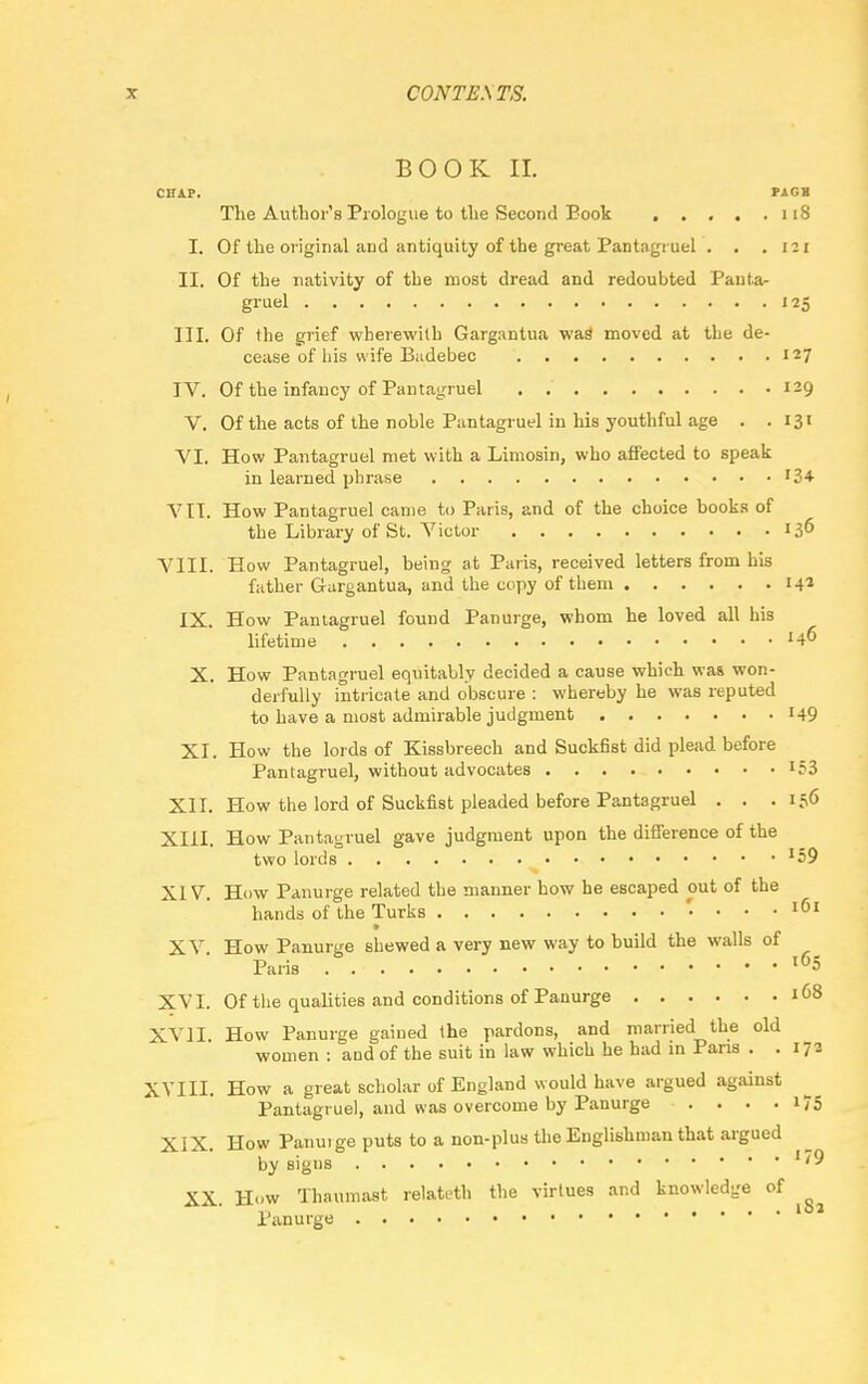 BOOK II. CHAP. PAGB The Author's Prologue to the Second Eook 118 I. Of the original and antiquity of the great Pantagruel . . .121 II. Of the nativity of the most dread and redoubted Panta- gruel 125 III. Of the grief wherewith Gargantua was moved at the de- cease of his wife Badebec 127 IV. Of the infancy of Pantagruel . 129 V. Of the acts of the noble Pantagruel in his youthful age . .131 VI. How Pantagruel met with a Limosin, who affected to speak in learned phrase '34 VII. How Pantagruel came to Paris, and of the choice books of the Library of St. Victor 136 VIII. How Pantagruel, heing at Paris, received letters from his father Gargantua, and the copy of them 14* IX. How Pantagruel found Panurge, whom he loved all his lifetime '4? X. How Pantagruel equitably decided a cause which was won- derfully intricate and obscure : whereby he was reputed to have a most admirable judgment 149 XI. How the lords of Kissbreech and Suckfist did plead before Pantagruel, without advocates '53 XII. How the lord of Suckfist pleaded before Pantagruel . . .156 XIII. How Pantagruel gave judgment upon the difference of the two lords J59 XIV. How Panurge related the maimer how he escaped out of the hands of the Turks ' ... 161 XV How Panurge shewed a very new way to build the walls of Paris l65 XVI. Of the qualities and conditions of Panurge 168 XVII. How Panurge gained the pardons, and married the old women : and of the suit in law which he had in Pans . .172 XVIII. How a great scholar of England would have argued against Pantagruel, and was overcome by Panurge . . . . 175 XIX. How Panui ge puts to a non-plus the Englishman that argued by sigus ''9 XX. How Thaumast relateth the virtues and knowledge of ^ Panurge 1 *