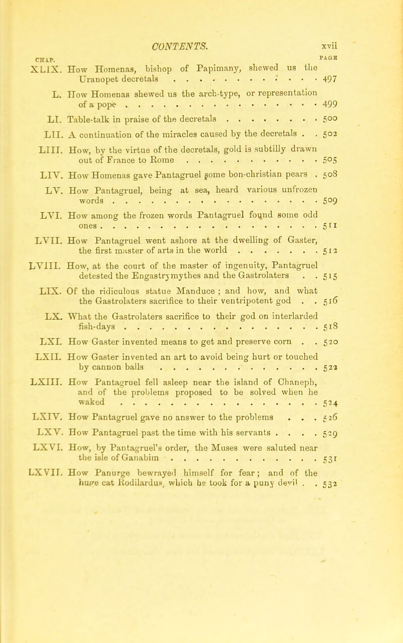 CHIP. PAQB XL1X. How Homenas, bishop of Papimany, shewed us the Uranopet decretals .' . . . 497 L. How Homenas shewed us the arch-type, or representation of a pope 499 LI. Table-talk in praise of the decretals 500 LII. A continuation of the miracles caused by the decretals . . 503 LIU. How, by the virtue of the decretals, gold is subtilly drawn out of France to Rome 5°S LIV. How Homenas gave Pantagruel gome bon-christian pears . 508 LV. How Pantagruel, being at sea, heard various unfrozen words S°9 LVI. How among the frozen words Pantagruel found some odd ones 51* LVII. How Pantagruel went ashore at the dwelling of Gaster, the first master of arts in the world 512 LYIII. How, at the court of the master of ingenuity, Pantagruel detested the Engastrjmythes and the Gastrolaters . .515 LIX. Of the ridiculous statue Manduce ; and how, and what the Gastrolaters sacrifice to their ventripoterit god . .516 LX. What the Gastrolaters sacrifice to their god on interlarded fish-days 518 LXI. How Gaster invented means to get and preserve corn . . 520 LXII. How Gaster invented an art to avoid being hurt or touched by cannon balls 52a LXIII. How Pantagruel fell asleep near the island of Chaneph, and of the problems proposed to be solved when he waked 524 LXIV. How Pantagruel gave no answer to the problems . . . 5 26 LXV. How Pantagruel past the time with his servants .... 529 LXVI. How, by Pantagruel's order, the Muses were saluted near the isle of Ganabiin 531 LXVII. How Panurge bewrayed himself for fear; and of the hupe cat Kodilardus, which he took for a puny devil . . 532