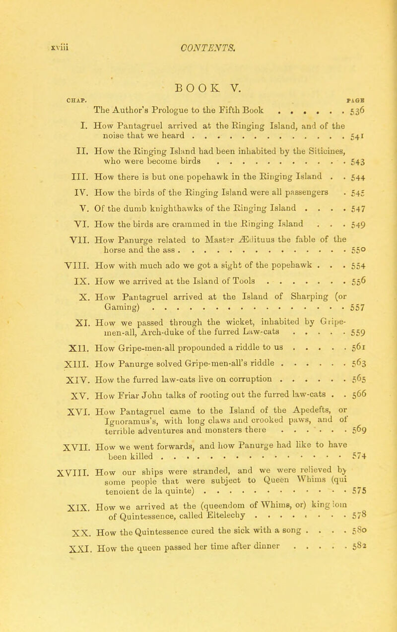 BOOK V. CHAP. P4GB The Author's Prologue to the Fifth Book 536 I. How Pantagruel arrived at the Ringing Island, and of the noise that we heard 541 II. How the Ringing Island had been inhabited by the Sitiuines, who were become birds 543 III. How there is but one popehawk in the Ringing Island . . 544 IV. How the birds of the Ringing Island were all passengers . =45 V. Of the dumb kuighthawks of the Ringing Island .... 547 VI. How the birds are crammed in the Ringing Island . . . 549 VII. How Panurge related to Mast?r iEdituus the fable of the horse and the ass 55° VIII. How with much ado we got a sight of the popehawk . . . 554 IX. How we arrived at the Island of Tools 556 X. How Pantagruel arrived at the Island of Sharping (or Gaming) 557 XI. How we passed through tbe wicket, inhabited by Giipe- uien-all, Arch-duke of the furred Law-cats 559 Xll. How Gripe-men-all propounded a riddle to us 561 XIII. How Panurge solved Gripe-men-all's riddle 563 XIV. How the furred law-cats live on corruption 565 XV. How Friar John talks of rooting out the furred law-cats . . 566 XVI. How Pantagruel came to the Island of the Apedefts, or Ignoramus's, with long claws and crooked paws, and of terrible adventures and monsters there ...... 569 XVII. How we went forwards, and how Panurge had like to have been killed 574 XVIII. How our ships were stranded, and we were relieved by some people that were subject to Queen Whims (qui tenoient de la quinte) 575 XIX. How we arrived at the (queendom of Whims, or) king loin of Quintessence, called Eltelechy ........ 578 XX. How the Quintessence cured the sick with a song .... 580 XXI. How the queen passed her time after dinner 582