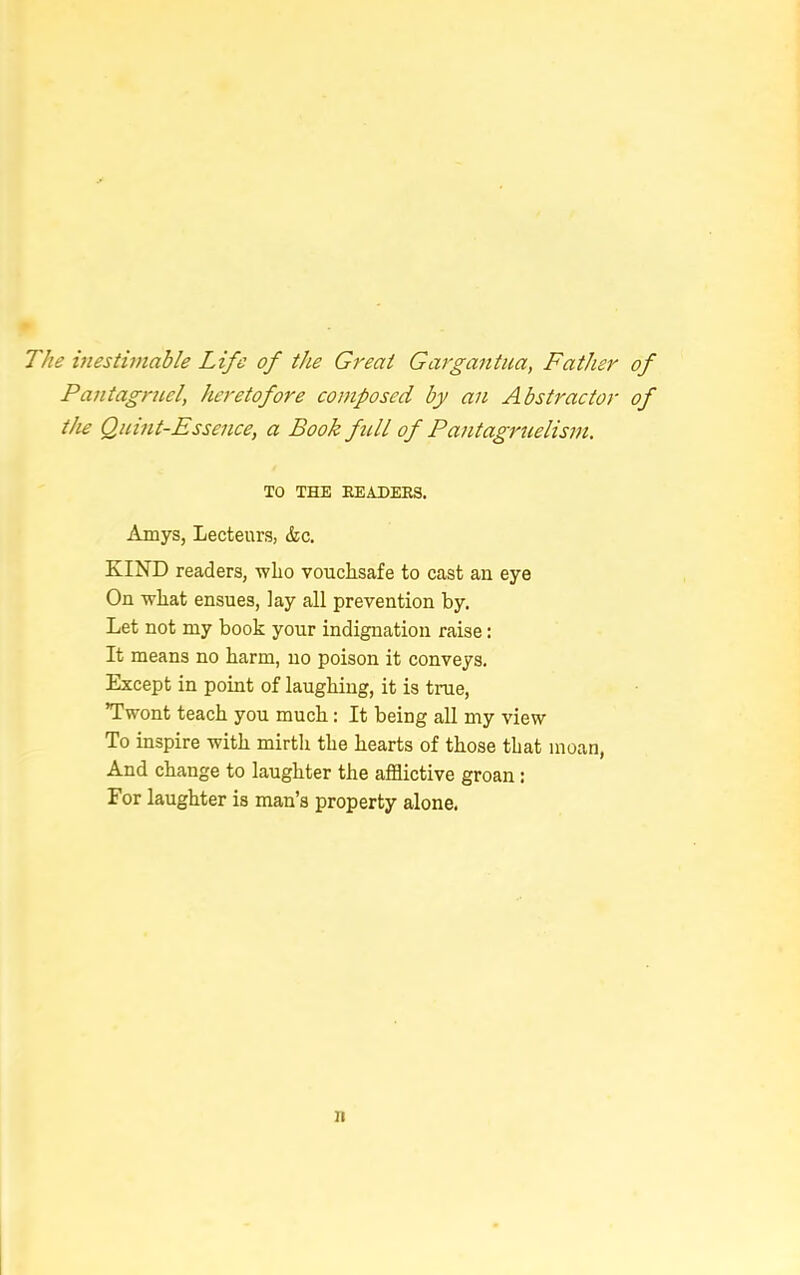 The inestimable Life of the Great Gargantua, Father Pantagruel, heretofore composed by an Abstractor the Quint-Essence, a Book fell of Pantagruelism. TO THE HEADERS. Amys, Lecteurs, &c. KIND readers, who vouchsafe to cast an eye On what ensues, lay all prevention by. Let not my book your indignation raise: It means no harm, no poison it conveys. Except in point of laughing, it is true, Twont teach you much: It being all my view To inspire with mirth the hearts of those that moan, And change to laughter the afflictive groan: For laughter is man's property alone. n